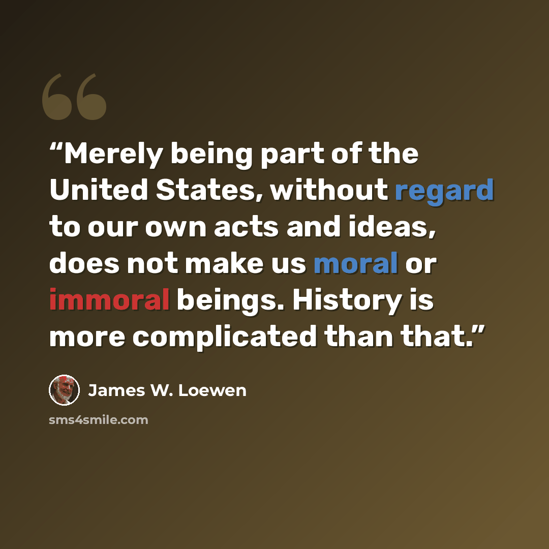 “Merely being part of the United States, without regard to our own acts and ideas, does not make us moral or immoral beings. History is more complicated than that.” quote by James W. Loewen