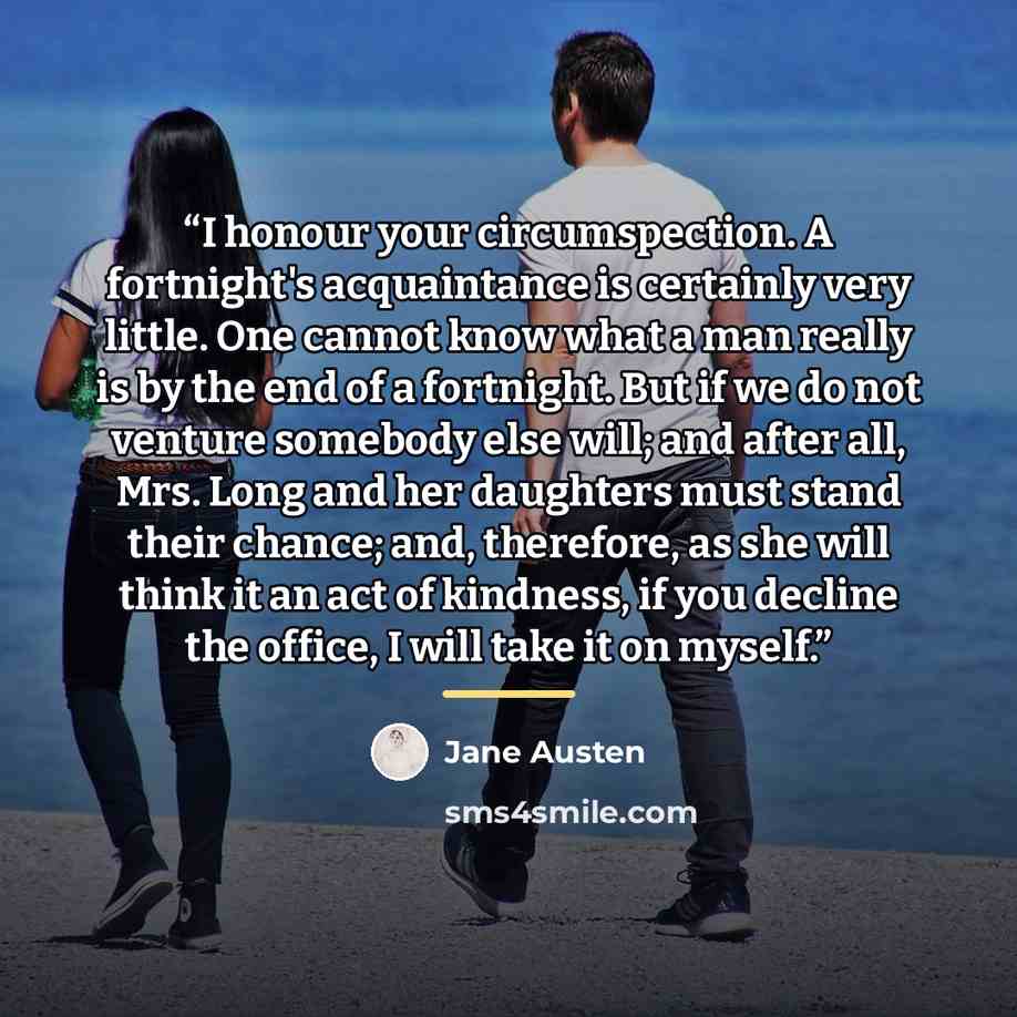 “I honour your circumspection. A fortnight's acquaintance is certainly very little. One cannot know what a man really is by the end of a fortnight. But if we do not venture somebody else will; and after all, Mrs. Long and her daughters must stand their chance; and, therefore, as she will think it…” quote by Jane Austen