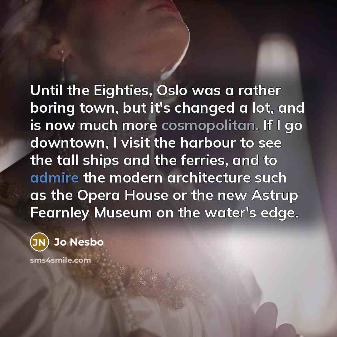 “Until the Eighties, Oslo was a rather boring town, but it's changed a lot, and is now much more cosmopolitan. If I go downtown, I visit the harbour to see the tall ships and the ferries, and to admire the modern architecture such as the Opera House or the new Astrup Fearnley Museum on the water's…” quote by Jo Nesbo
