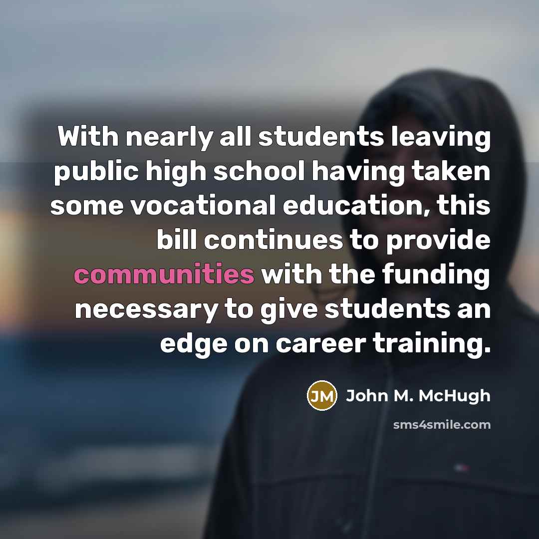 “With nearly all students leaving public high school having taken some vocational education, this bill continues to provide communities with the funding necessary to give students an edge on career training.” quote by John M. McHugh