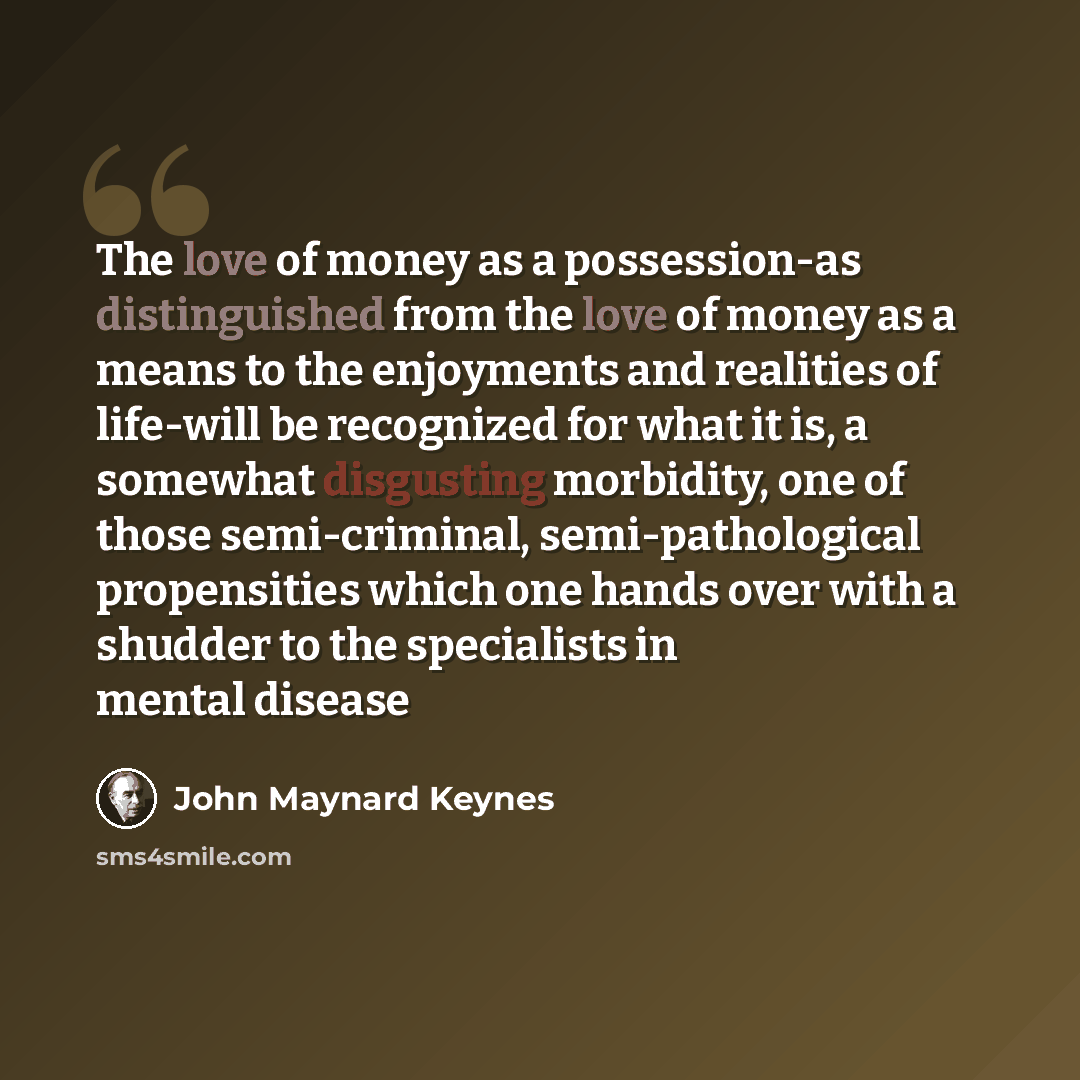 “The love of money as a possession-as distinguished from the love of money as a means to the enjoyments and realities of life-will be recognized for what it is, a somewhat disgusting morbidity, one of those semi-criminal, semi-pathological propensities which one hands over with a shudder to the…” quote by John Maynard Keynes