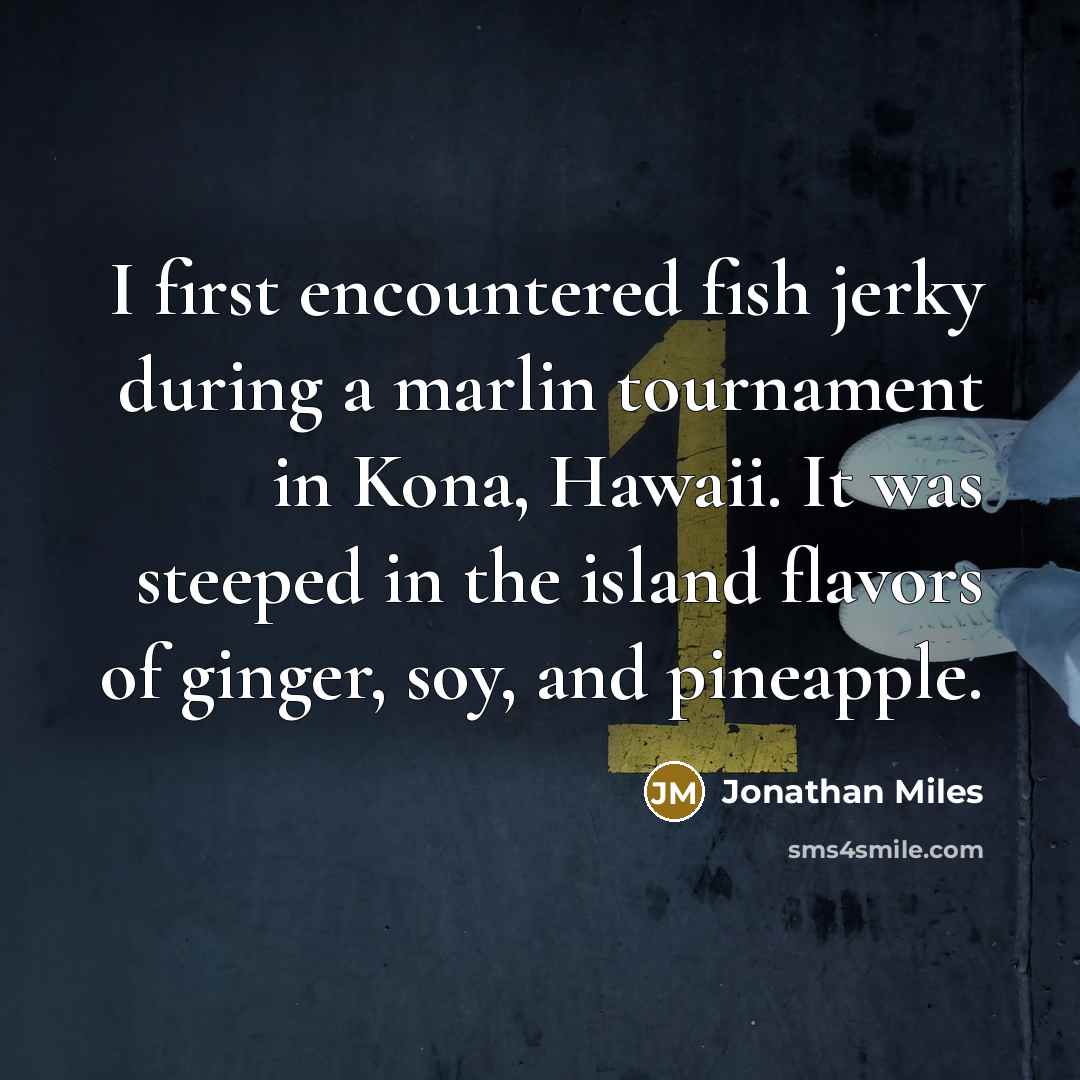 “I first encountered fish jerky during a marlin tournament in Kona, Hawaii. It was steeped in the island flavors of ginger, soy, and pineapple.” quote by Jonathan Miles