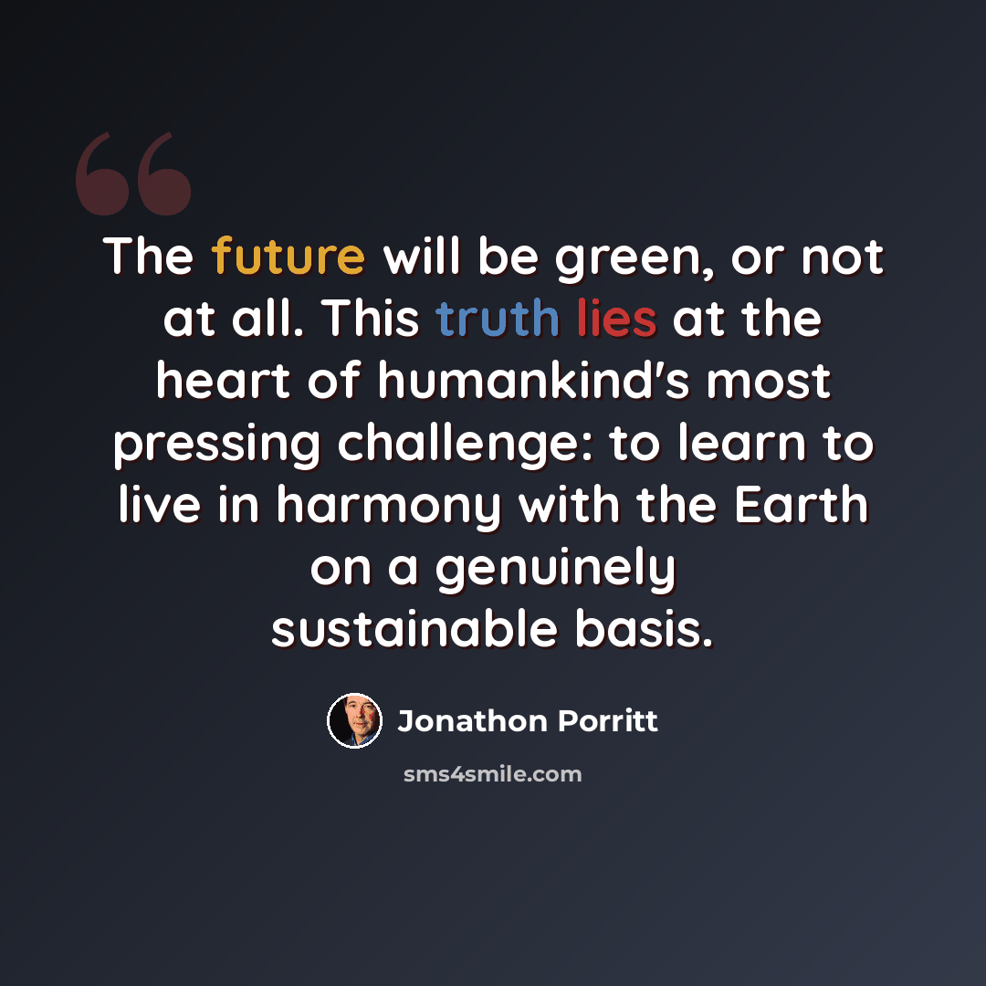 “The future will be green, or not at all. This truth lies at the heart of humankind's most pressing challenge: to learn to live in harmony with the Earth on a genuinely sustainable basis.” quote by Jonathon Porritt