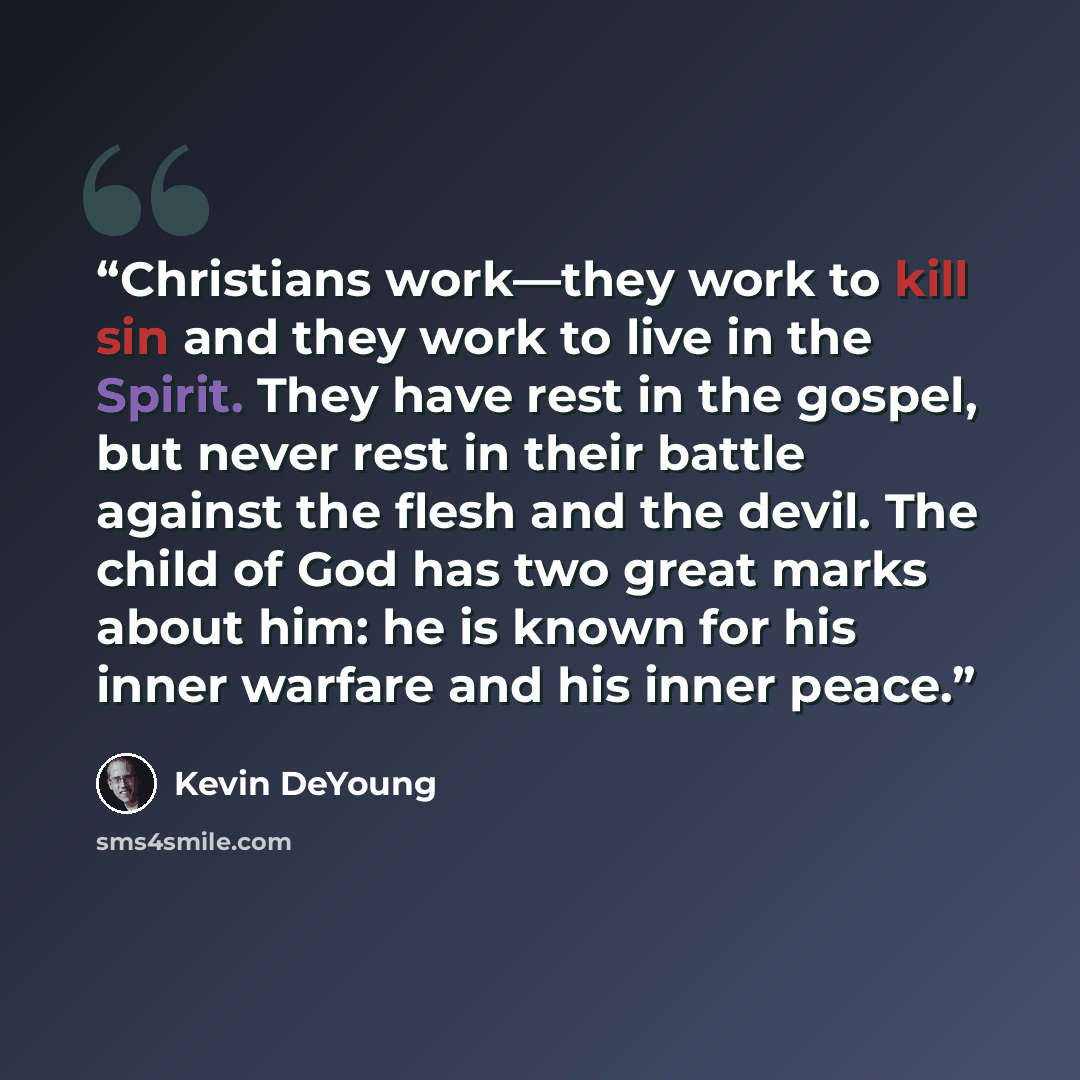 “Christians work—they work to kill sin and they work to live in the Spirit. They have rest in the gospel, but never rest in their battle against the flesh and the devil. The child of God has two great marks about him: he is known for his inner warfare and his inner peace.” quote by Kevin DeYoung