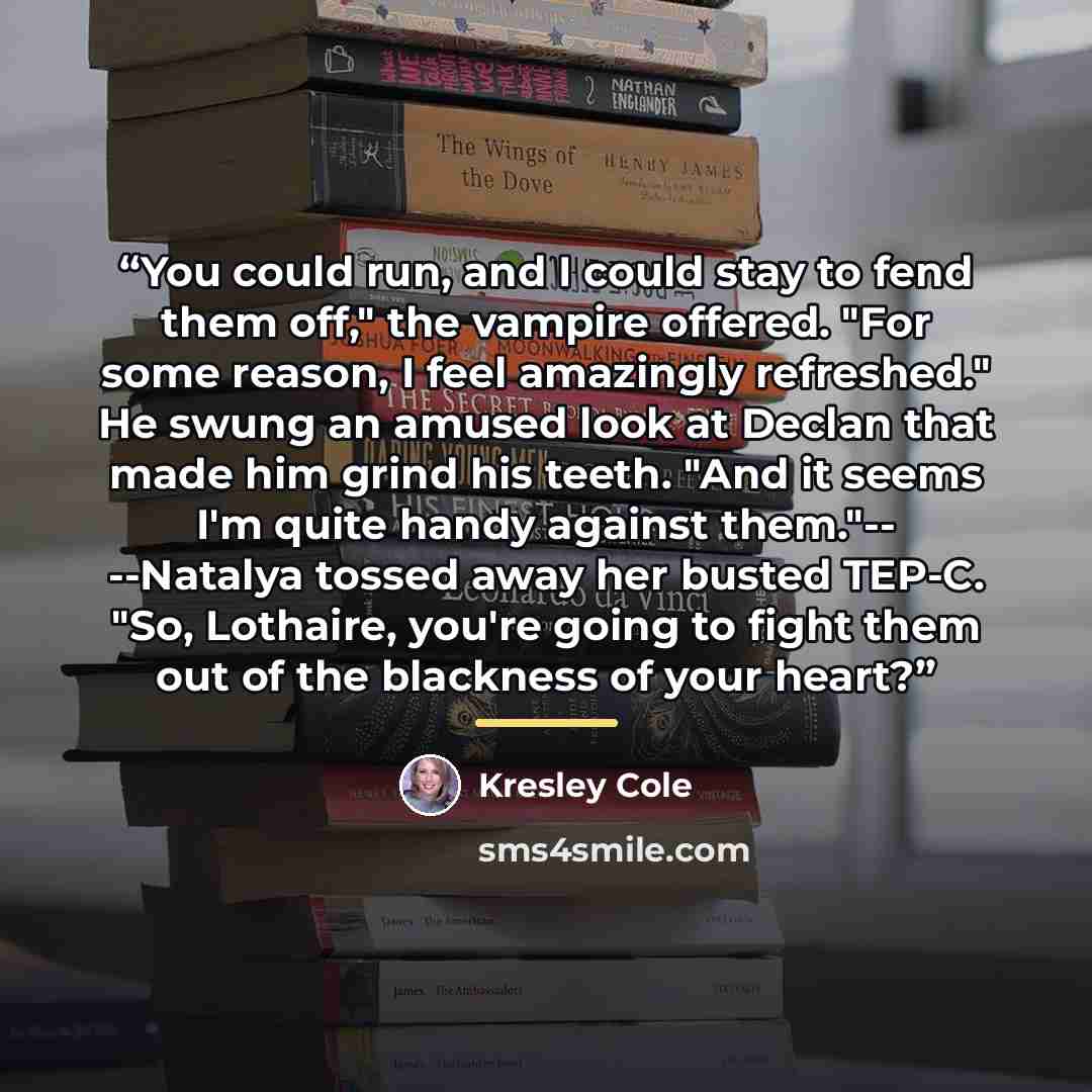 “You could run, and I could stay to fend them off," the vampire offered. "For some reason, I feel amazingly refreshed." He swung an amused look at Declan that made him grind his teeth. "And it seems I'm quite handy against them."-- --Natalya tossed away her busted TEP-C. "So, Lothaire, you're going…” quote by Kresley Cole