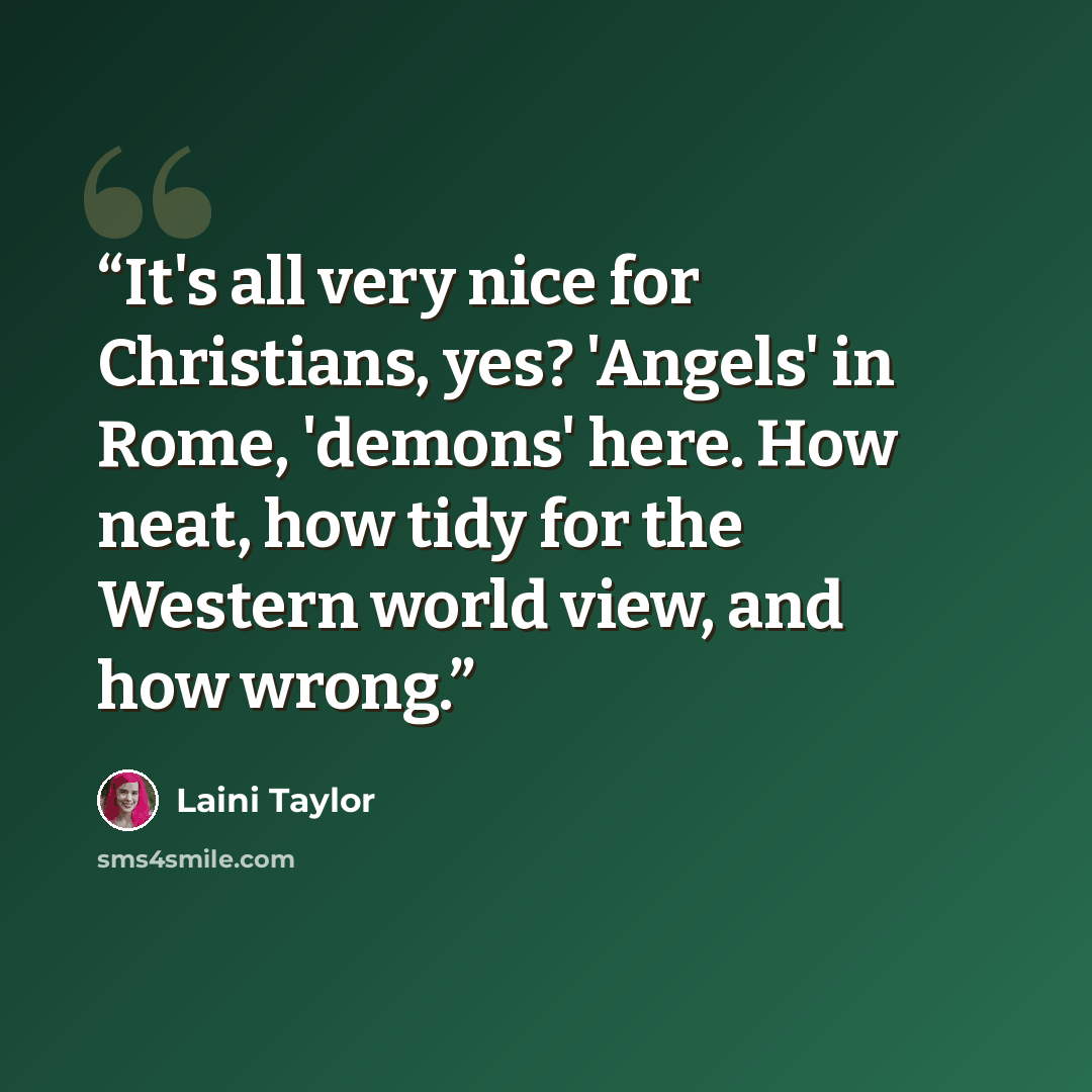“It's all very nice for Christians, yes? 'Angels' in Rome, 'demons' here. How neat, how tidy for the Western world view, and how wrong.” quote by Laini Taylor