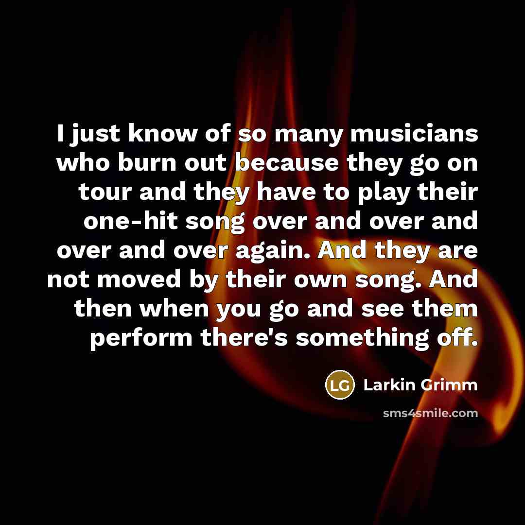 “I just know of so many musicians who burn out because they go on tour and they have to play their one-hit song over and over and over and over again. And they are not moved by their own song. And then when you go and see them perform there's something off.” quote by Larkin Grimm