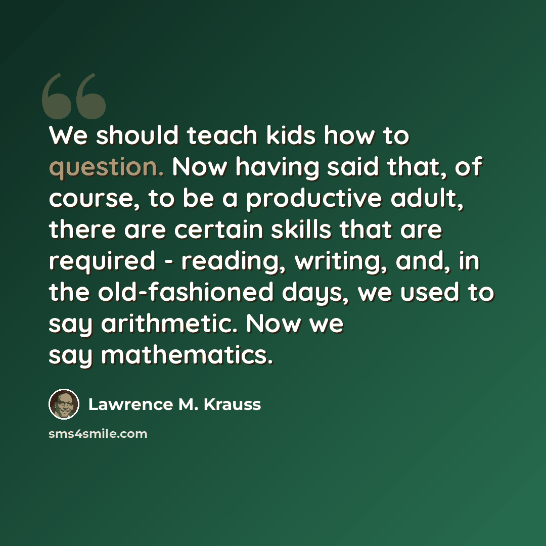 “We should teach kids how to question. Now having said that, of course, to be a productive adult, there are certain skills that are required - reading, writing, and, in the old-fashioned days, we used to say arithmetic. Now we say mathematics.” quote by Lawrence M. Krauss