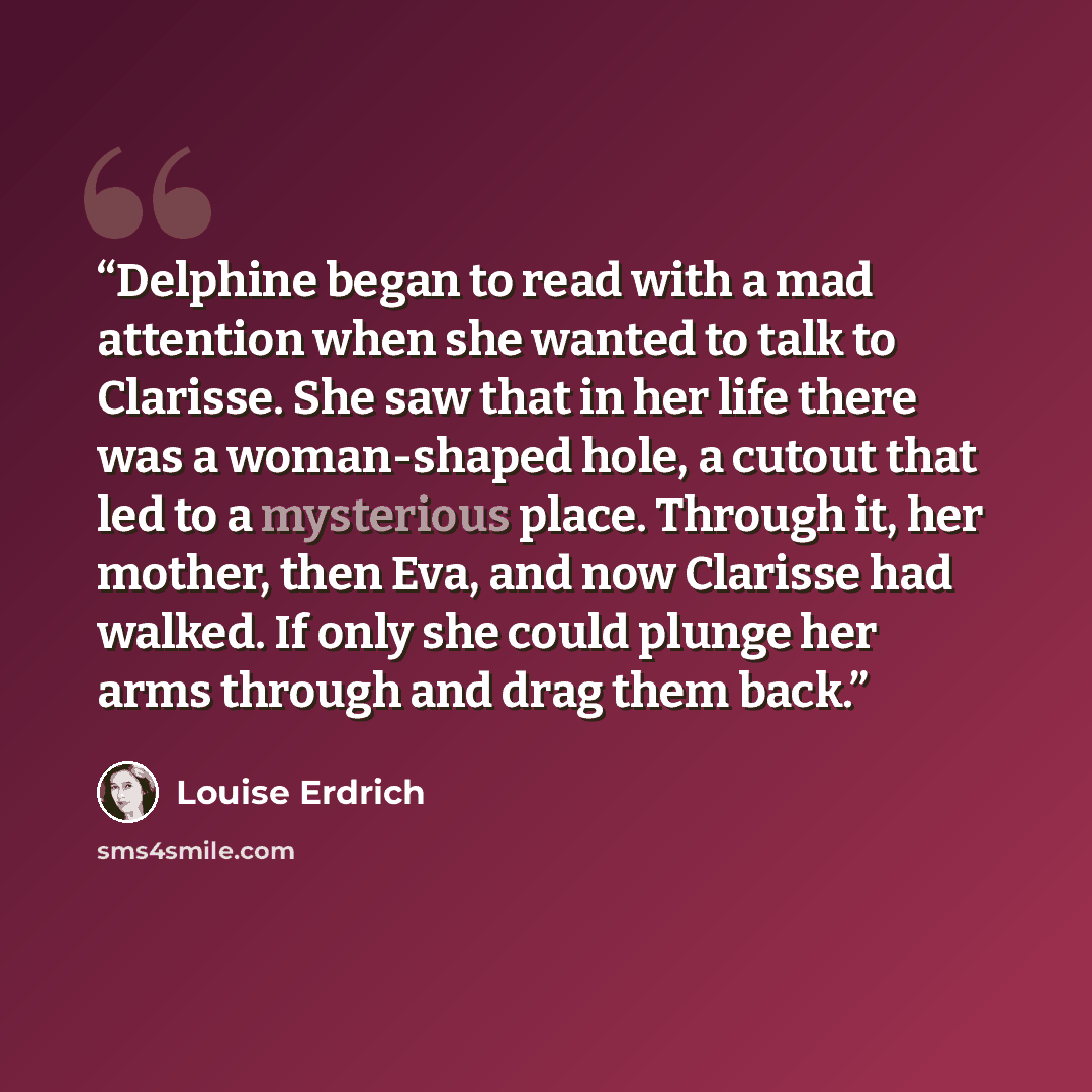 “Delphine began to read with a mad attention when she wanted to talk to Clarisse. She saw that in her life there was a woman-shaped hole, a cutout that led to a mysterious place. Through it, her mother, then Eva, and now Clarisse had walked. If only she could plunge her arms through and drag them…” quote by Louise Erdrich
