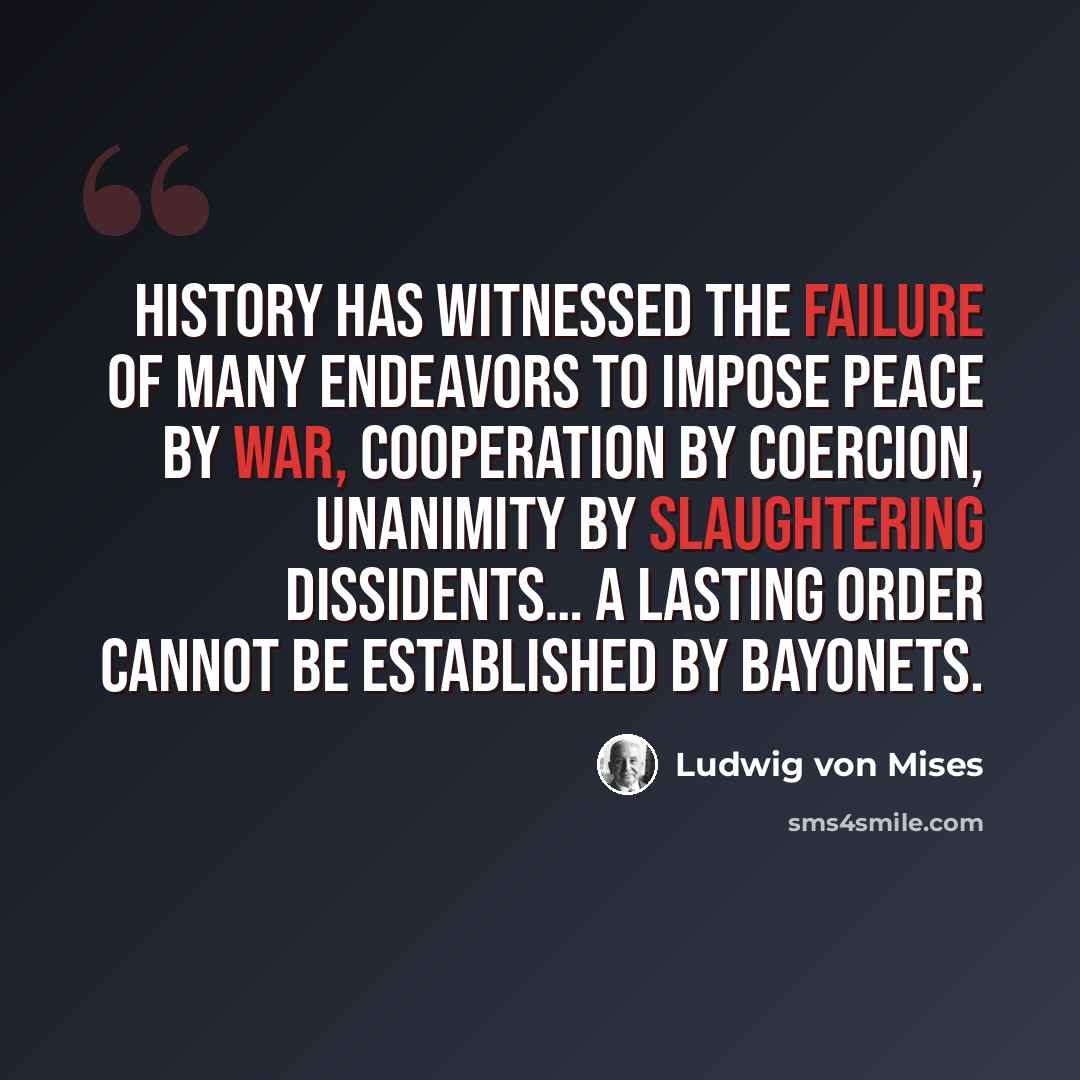 “History has witnessed the failure of many endeavors to impose peace by war, cooperation by coercion, unanimity by slaughtering dissidents… A lasting order cannot be established by bayonets.” quote by Ludwig von Mises