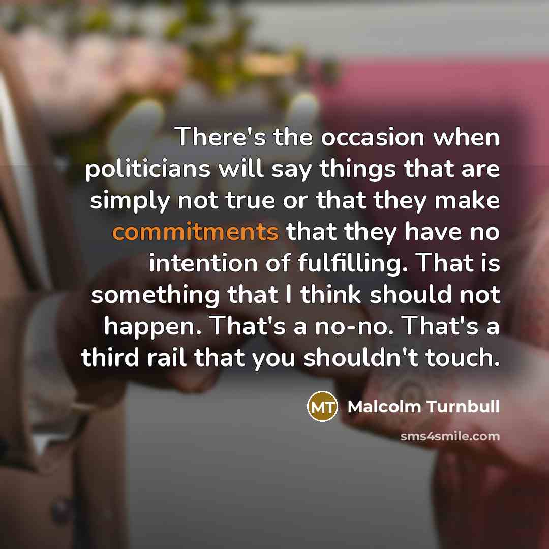 “There's the occasion when politicians will say things that are simply not true or that they make commitments that they have no intention of fulfilling. That is something that I think should not happen. That's a no-no. That's a third rail that you shouldn't touch.” quote by Malcolm Turnbull