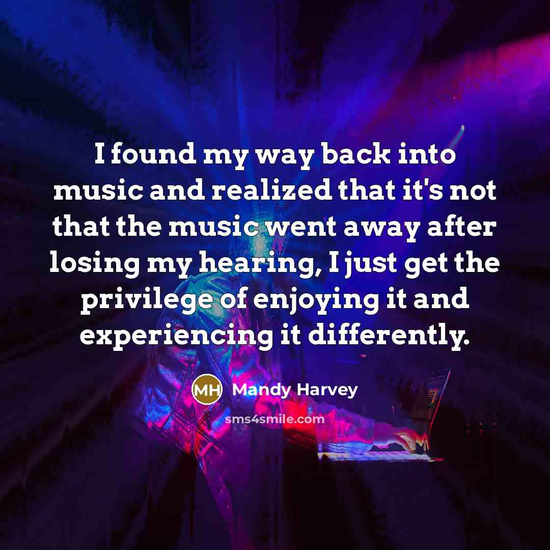 “I found my way back into music and realized that it's not that the music went away after losing my hearing, I just get the privilege of enjoying it and experiencing it differently.” quote by Mandy Harvey