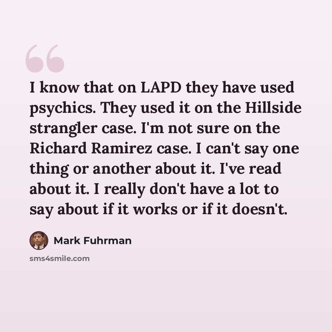 “I know that on LAPD they have used psychics. They used it on the Hillside strangler case. I'm not sure on the Richard Ramirez case. I can't say one thing or another about it. I've read about it. I really don't have a lot to say about if it works or if it doesn't.” quote by Mark Fuhrman