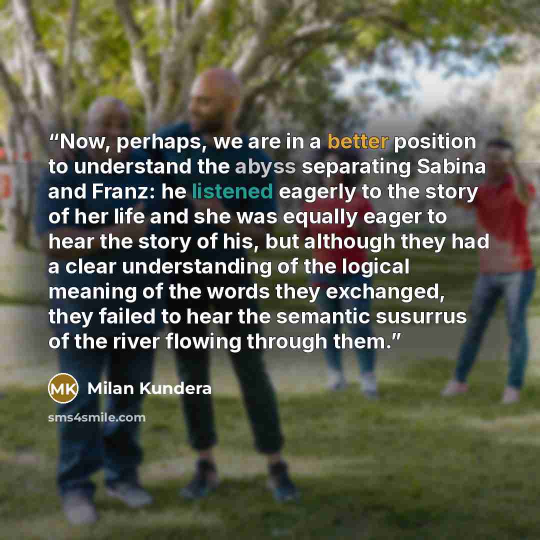 “Now, perhaps, we are in a better position to understand the abyss separating Sabina and Franz: he listened eagerly to the story of her life and she was equally eager to hear the story of his, but although they had a clear understanding of the logical meaning of the words they exchanged, they…” quote by Milan Kundera