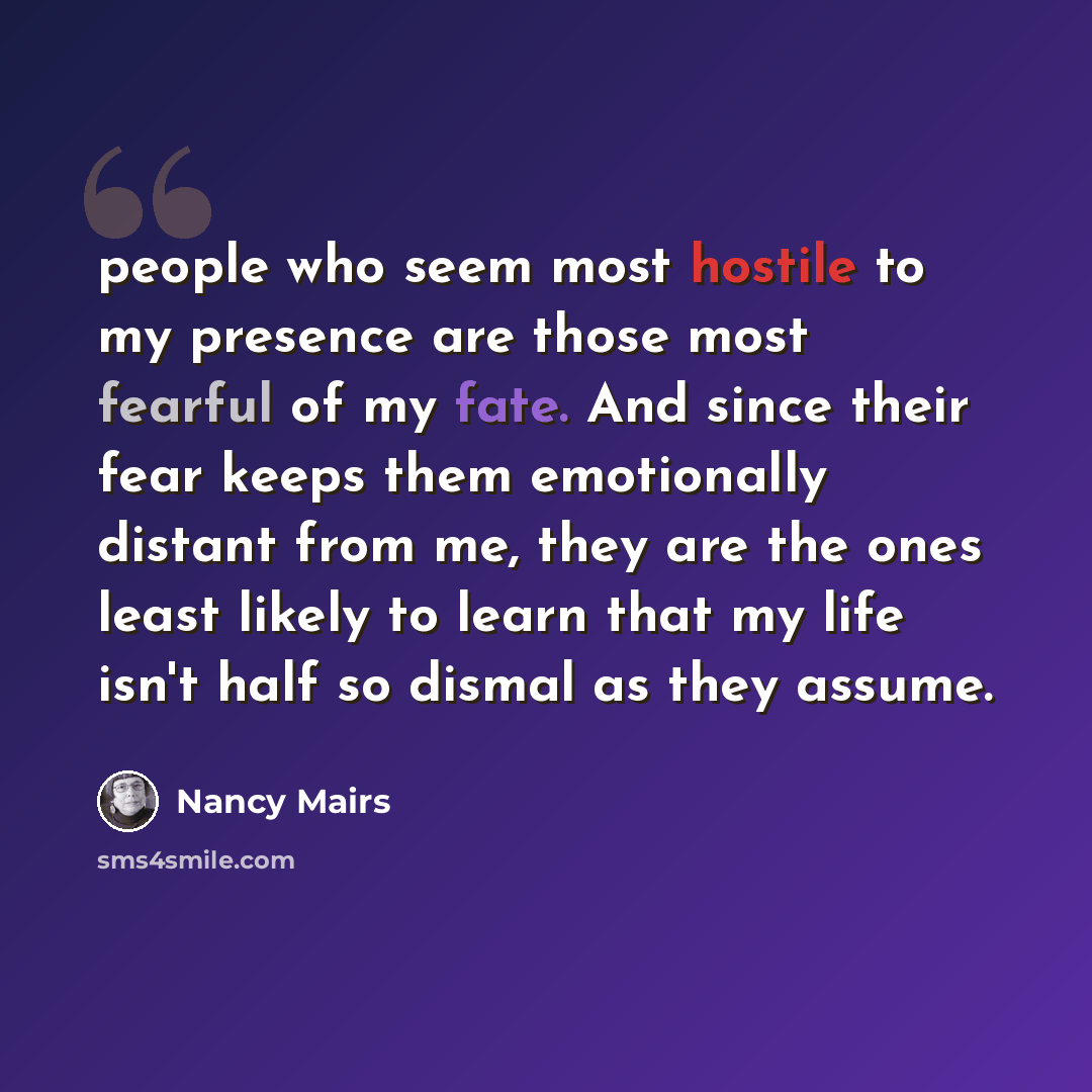 “people who seem most hostile to my presence are those most fearful of my fate. And since their fear keeps them emotionally distant from me, they are the ones least likely to learn that my life isn't half so dismal as they assume.” quote by Nancy Mairs