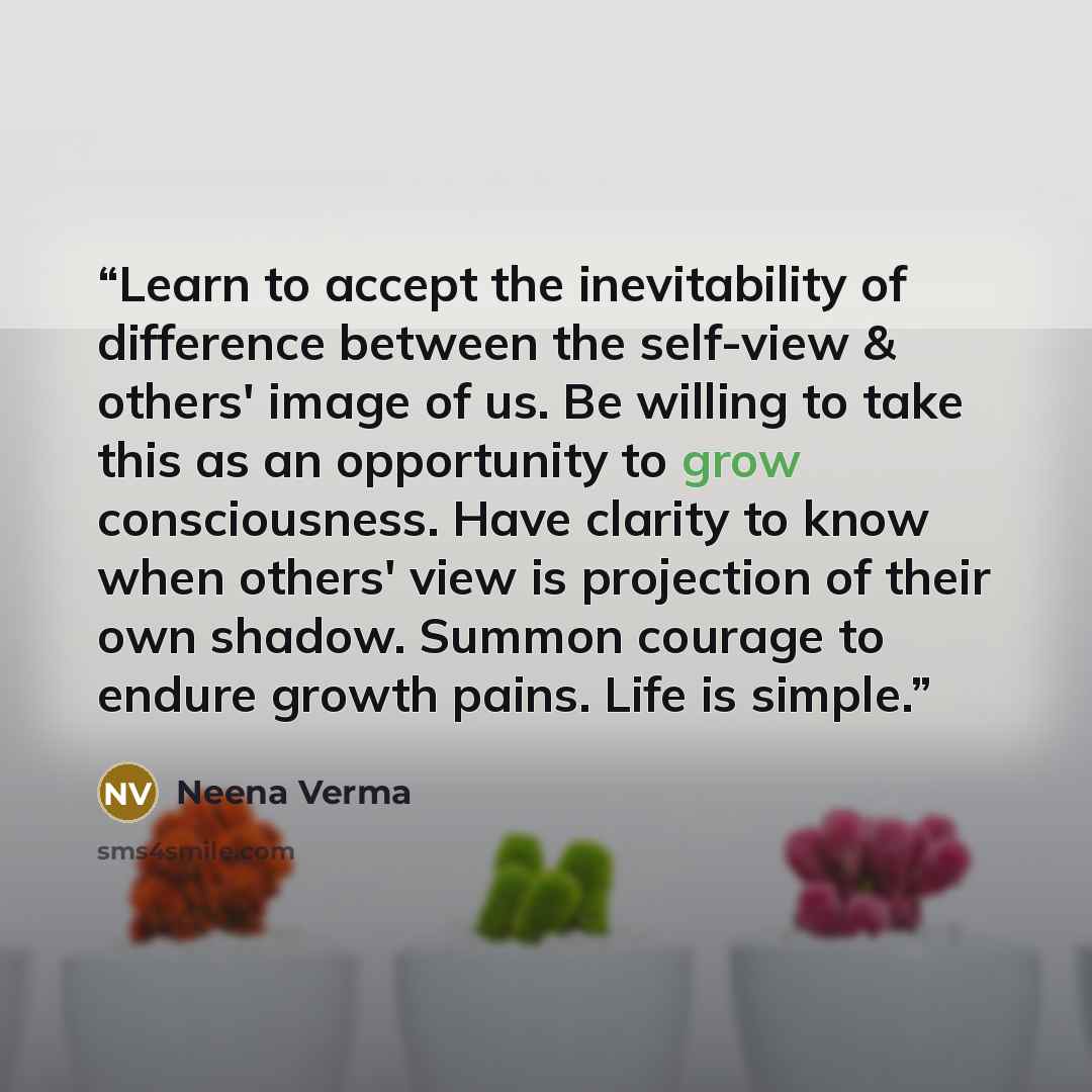 “Learn to accept the inevitability of difference between the self-view & others' image of us. Be willing to take this as an opportunity to grow consciousness. Have clarity to know when others' view is projection of their own shadow. Summon courage to endure growth pains. Life is simple.” quote by Neena Verma