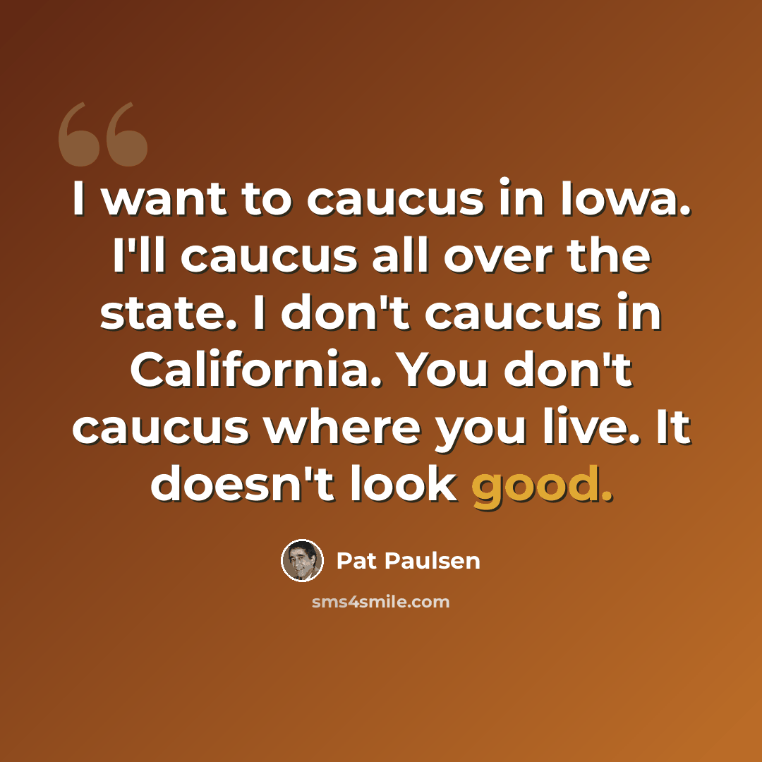 “I want to caucus in Iowa. I'll caucus all over the state. I don't caucus in California. You don't caucus where you live. It doesn't look good.” quote by Pat Paulsen