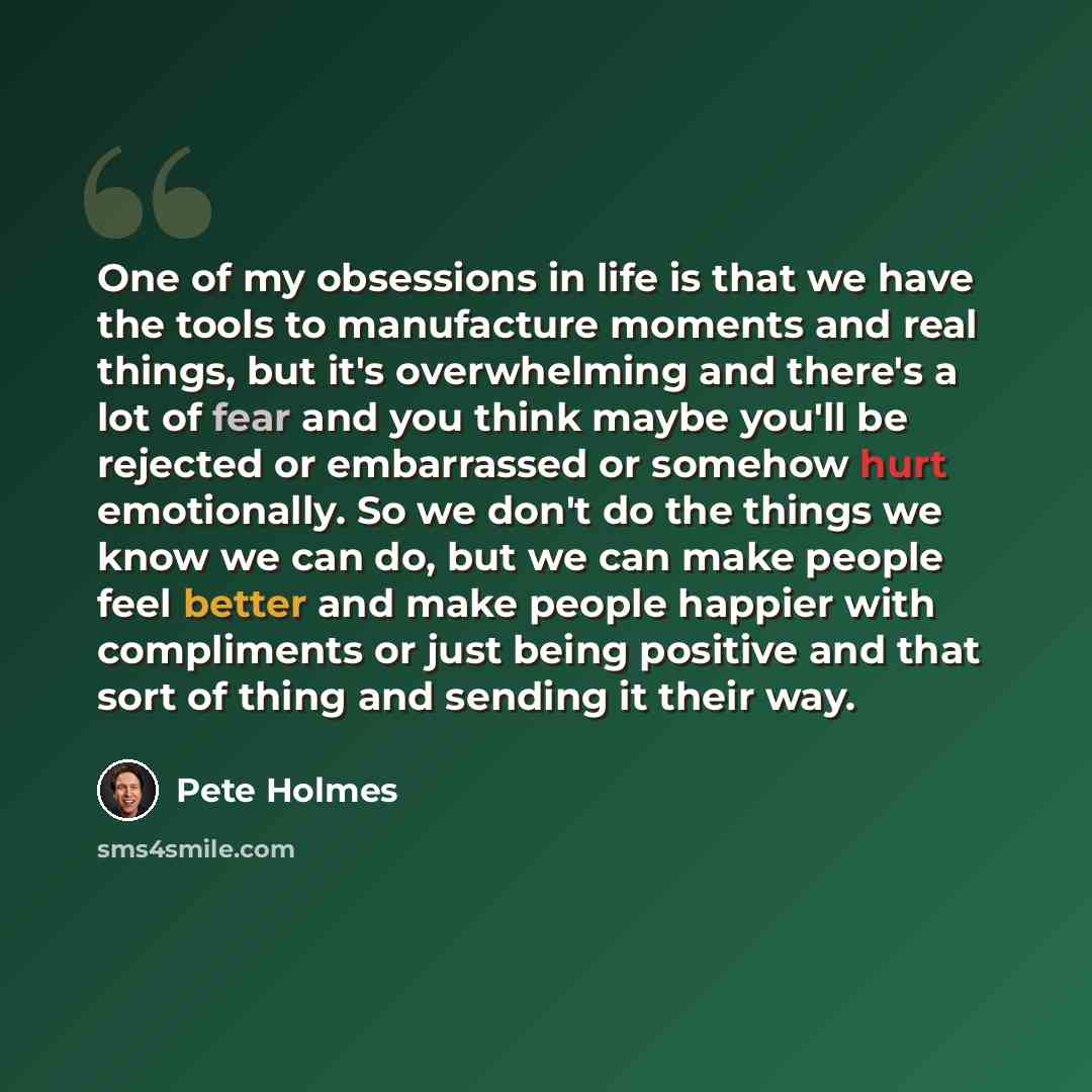 “One of my obsessions in life is that we have the tools to manufacture moments and real things, but it's overwhelming and there's a lot of fear and you think maybe you'll be rejected or embarrassed or somehow hurt emotionally. So we don't do the things we know we can do, but we can make people feel…” quote by Pete Holmes
