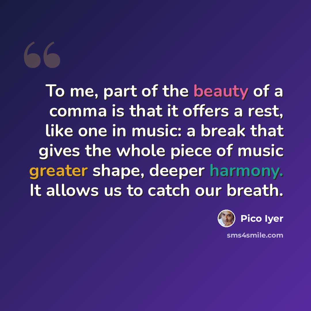 “To me, part of the beauty of a comma is that it offers a rest, like one in music: a break that gives the whole piece of music greater shape, deeper harmony. It allows us to catch our breath.” quote by Pico Iyer
