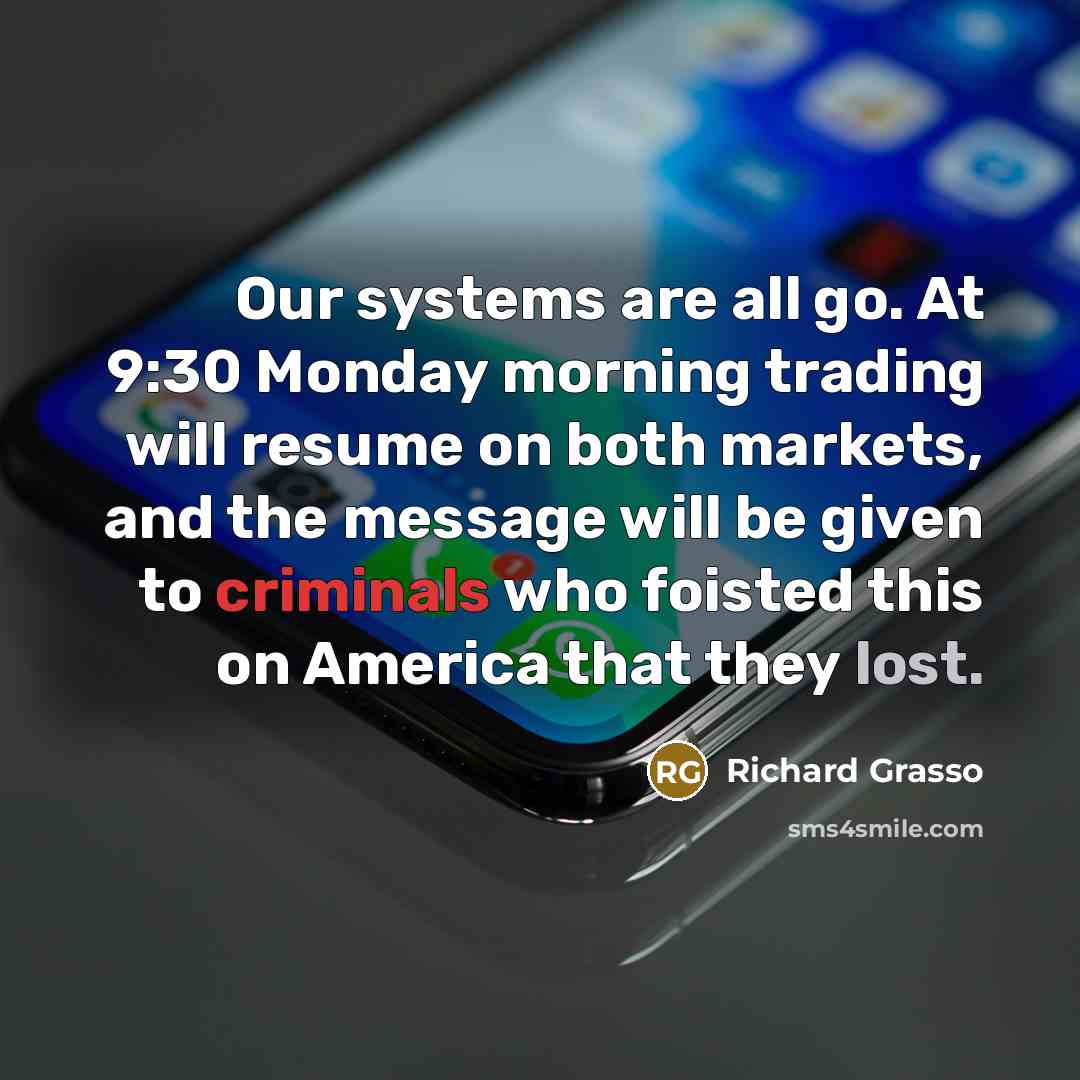 “Our systems are all go. At 9:30 Monday morning trading will resume on both markets, and the message will be given to criminals who foisted this on America that they lost.” quote by Richard Grasso