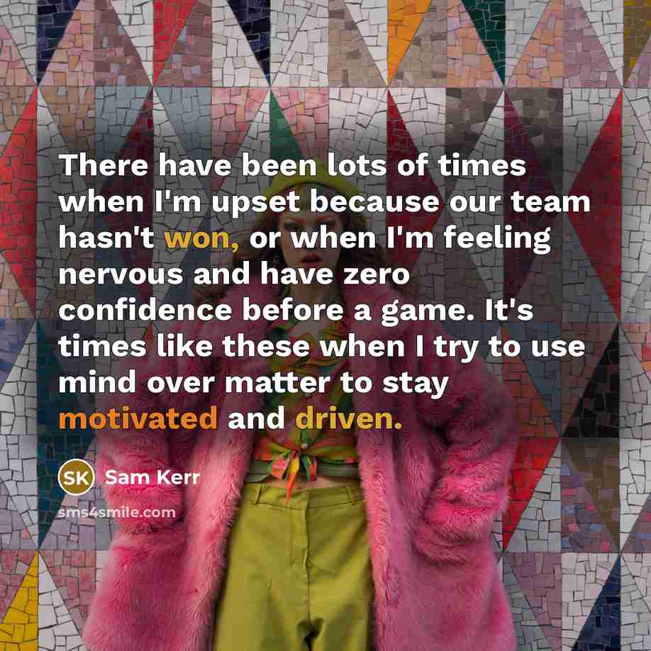“There have been lots of times when I'm upset because our team hasn't won, or when I'm feeling nervous and have zero confidence before a game. It's times like these when I try to use mind over matter to stay motivated and driven.” quote by Sam Kerr