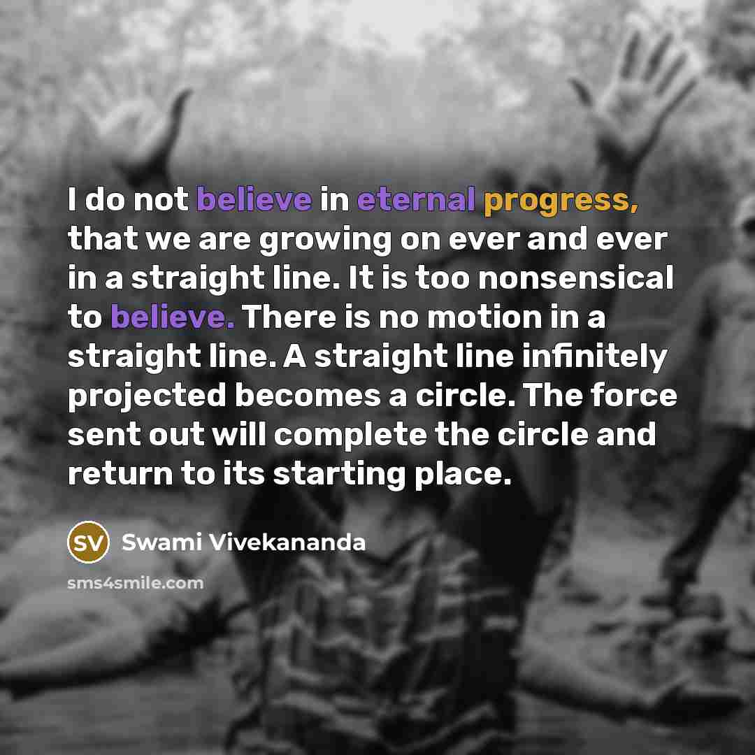 “I do not believe in eternal progress, that we are growing on ever and ever in a straight line. It is too nonsensical to believe. There is no motion in a straight line. A straight line infinitely projected becomes a circle. The force sent out will complete the circle and return to its starting place.” quote by Swami Vivekananda