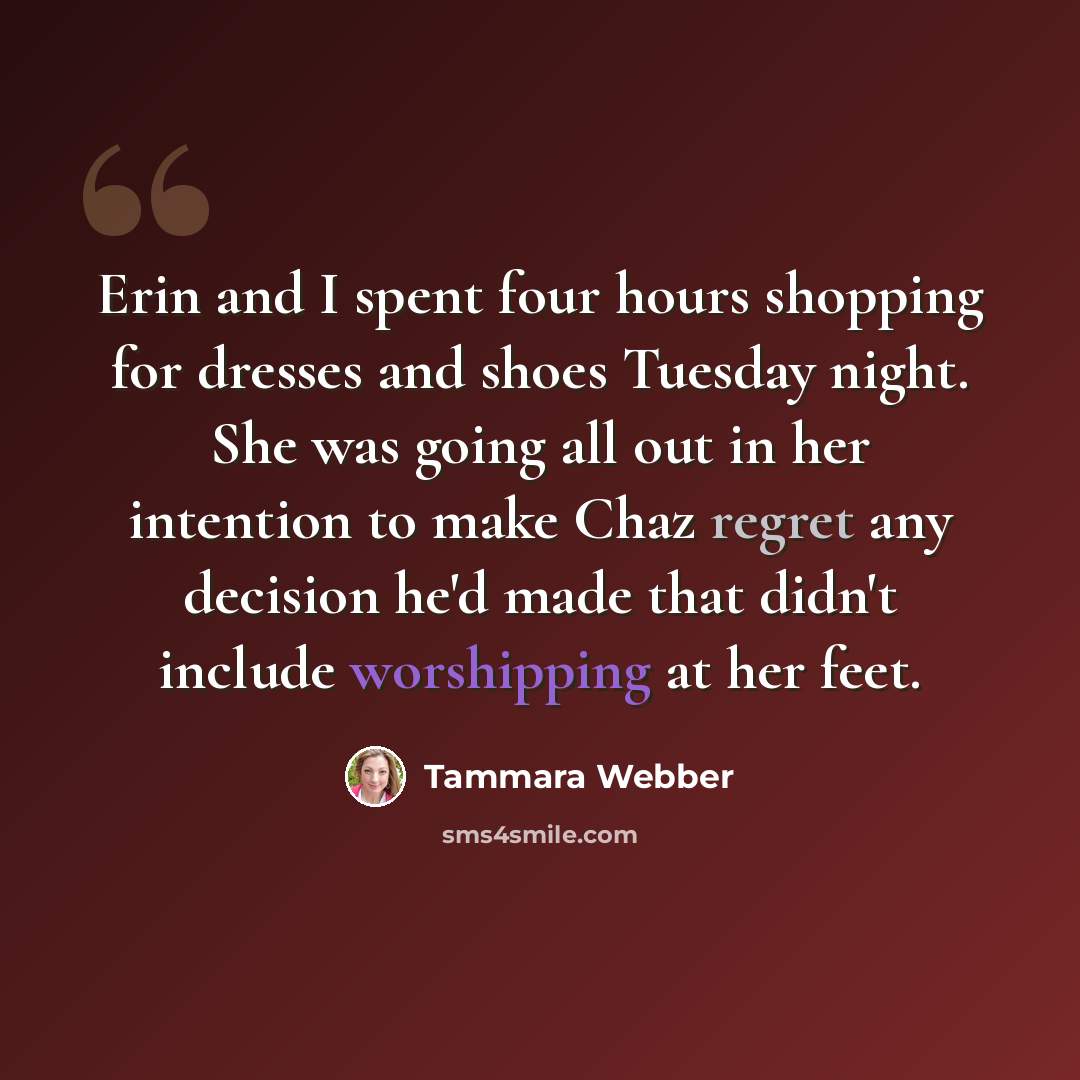 “Erin and I spent four hours shopping for dresses and shoes Tuesday night. She was going all out in her intention to make Chaz regret any decision he'd made that didn't include worshipping at her feet.” quote by Tammara Webber