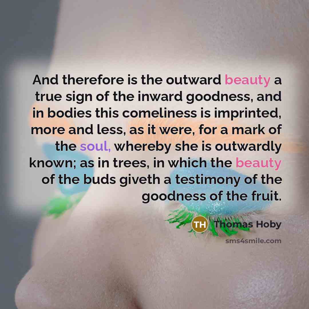 “And therefore is the outward beauty a true sign of the inward goodness, and in bodies this comeliness is imprinted, more and less, as it were, for a mark of the soul, whereby she is outwardly known; as in trees, in which the beauty of the buds giveth a testimony of the goodness of the fruit.” quote by Thomas Hoby
