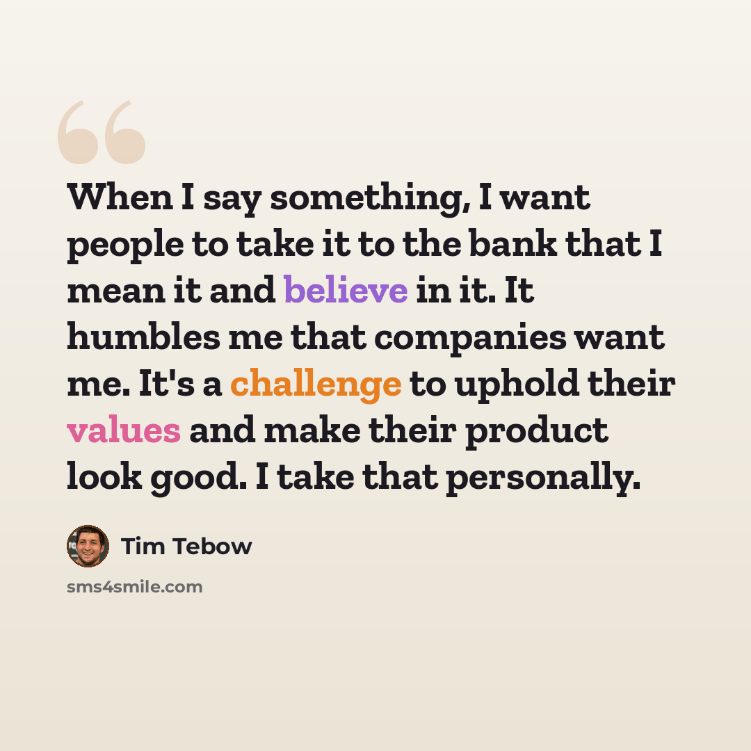“When I say something, I want people to take it to the bank that I mean it and believe in it. It humbles me that companies want me. It's a challenge to uphold their values and make their product look good. I take that personally.” quote by Tim Tebow