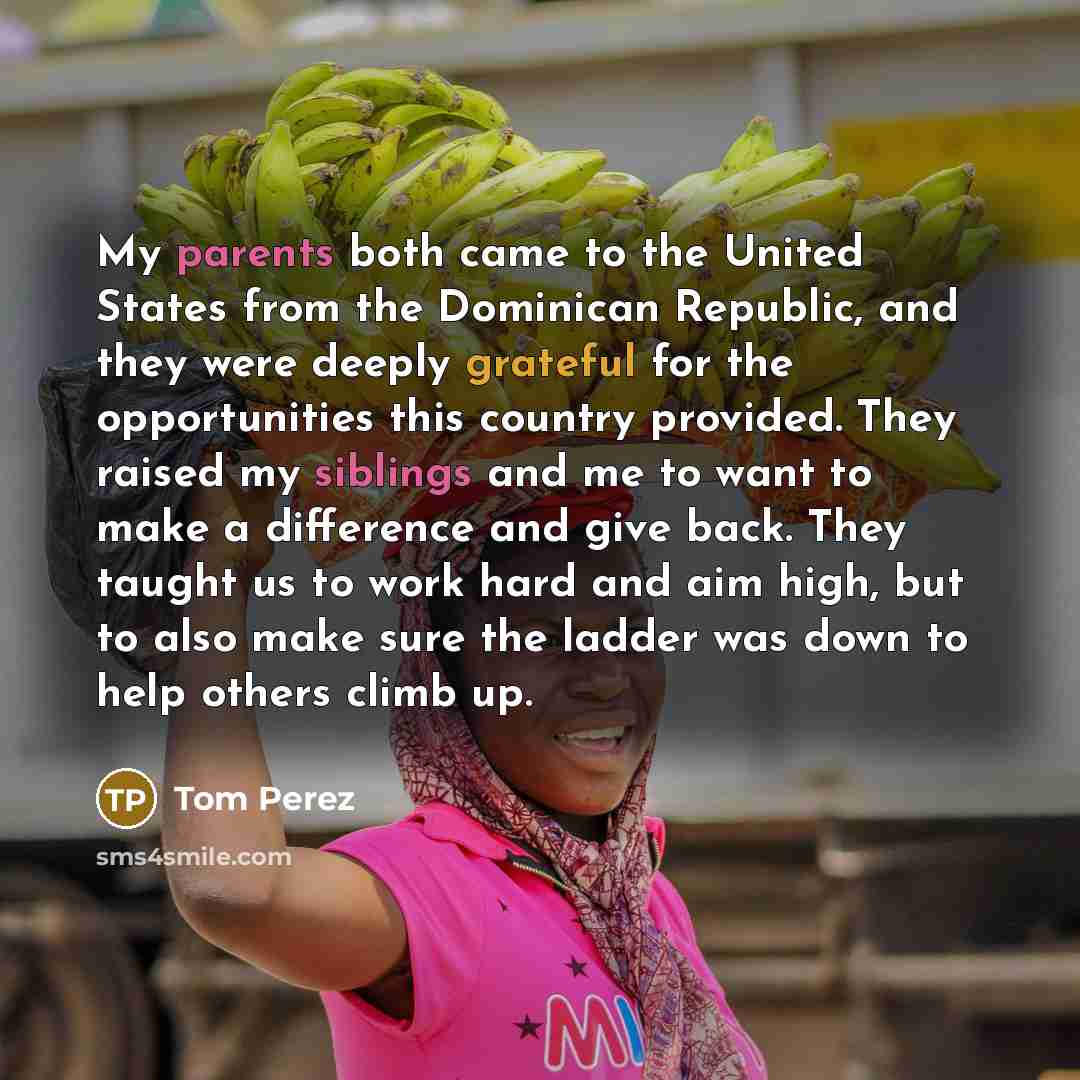 “My parents both came to the United States from the Dominican Republic, and they were deeply grateful for the opportunities this country provided. They raised my siblings and me to want to make a difference and give back. They taught us to work hard and aim high, but to also make sure the ladder…” quote by Tom Perez