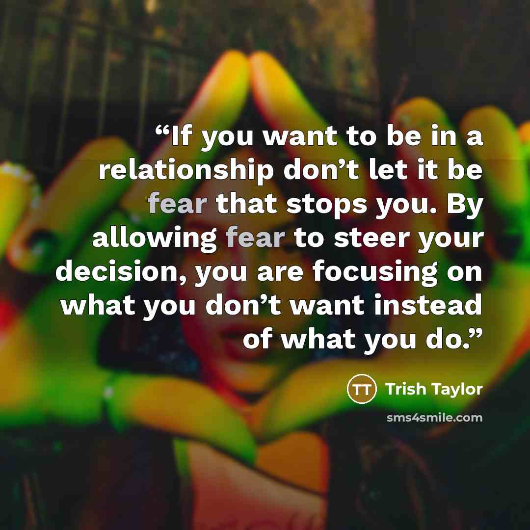 “If you want to be in a relationship don’t let it be fear that stops you. By allowing fear to steer your decision, you are focusing on what you don’t want instead of what you do.” quote by Trish Taylor