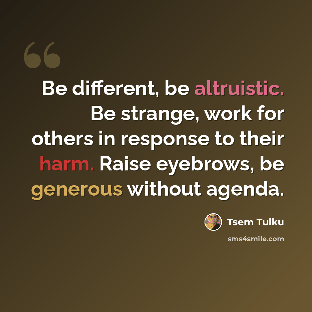 “Be different, be altruistic. Be strange, work for others in response to their harm. Raise eyebrows, be generous without agenda.” quote by Tsem Tulku