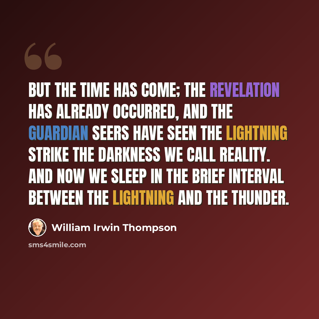 “But the time has come; the revelation has already occurred, and the guardian seers have seen the lightning strike the darkness we call reality. And now we sleep in the brief interval between the lightning and the thunder.” quote by William Irwin Thompson