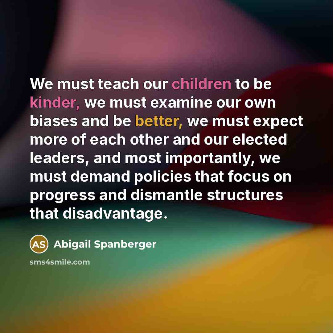 “We must teach our children to be kinder, we must examine our own biases and be better, we must expect more of each other and our elected leaders, and most importantly, we must demand policies that focus on progress and dismantle structures that disadvantage.” quote by Abigail Spanberger