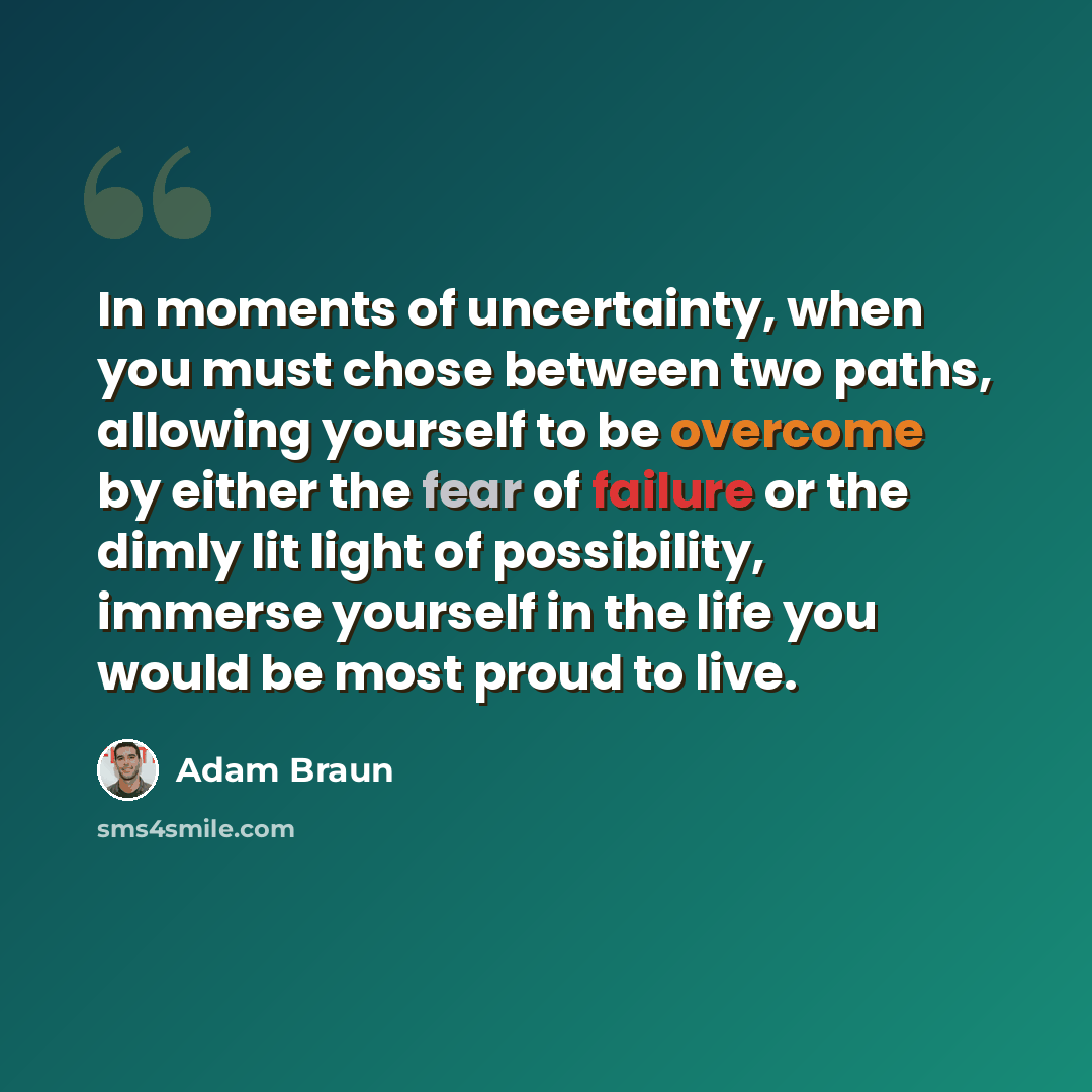 “In moments of uncertainty, when you must chose between two paths, allowing yourself to be overcome by either the fear of failure or the dimly lit light of possibility, immerse yourself in the life you would be most proud to live.” quote by Adam Braun
