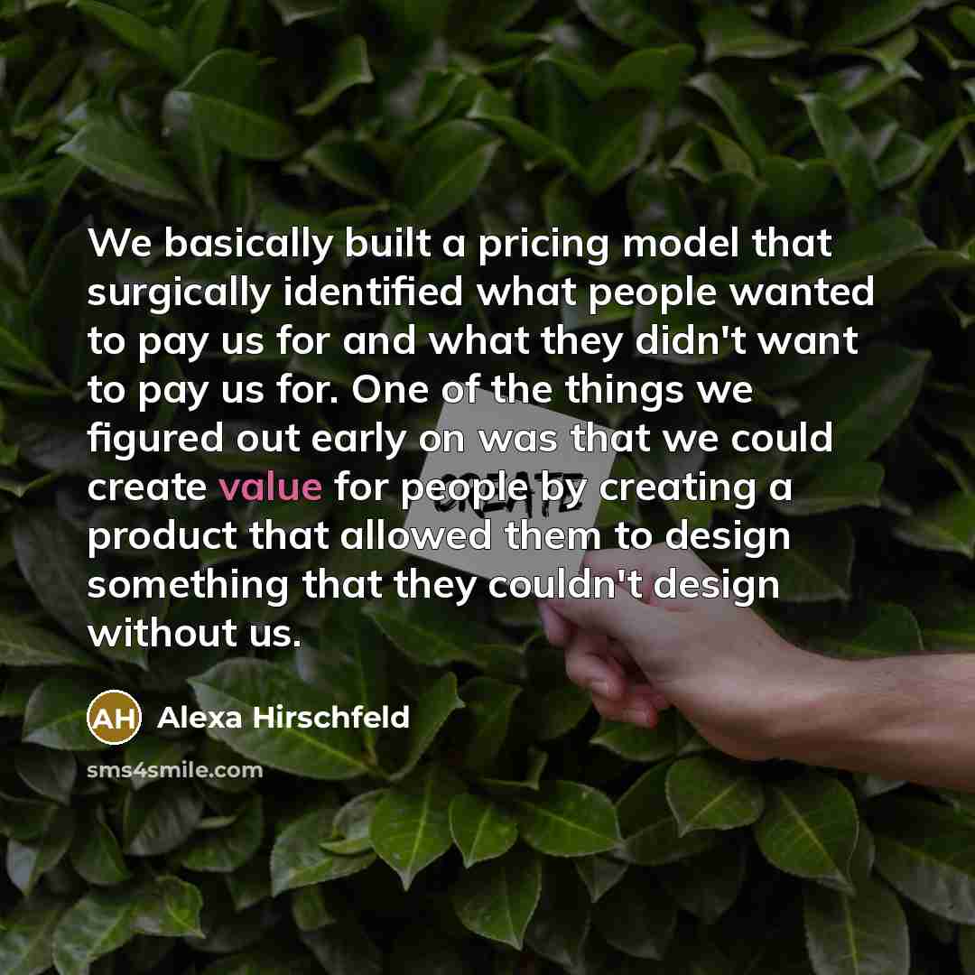 “We basically built a pricing model that surgically identified what people wanted to pay us for and what they didn't want to pay us for. One of the things we figured out early on was that we could create value for people by creating a product that allowed them to design something that they couldn't…” quote by Alexa Hirschfeld
