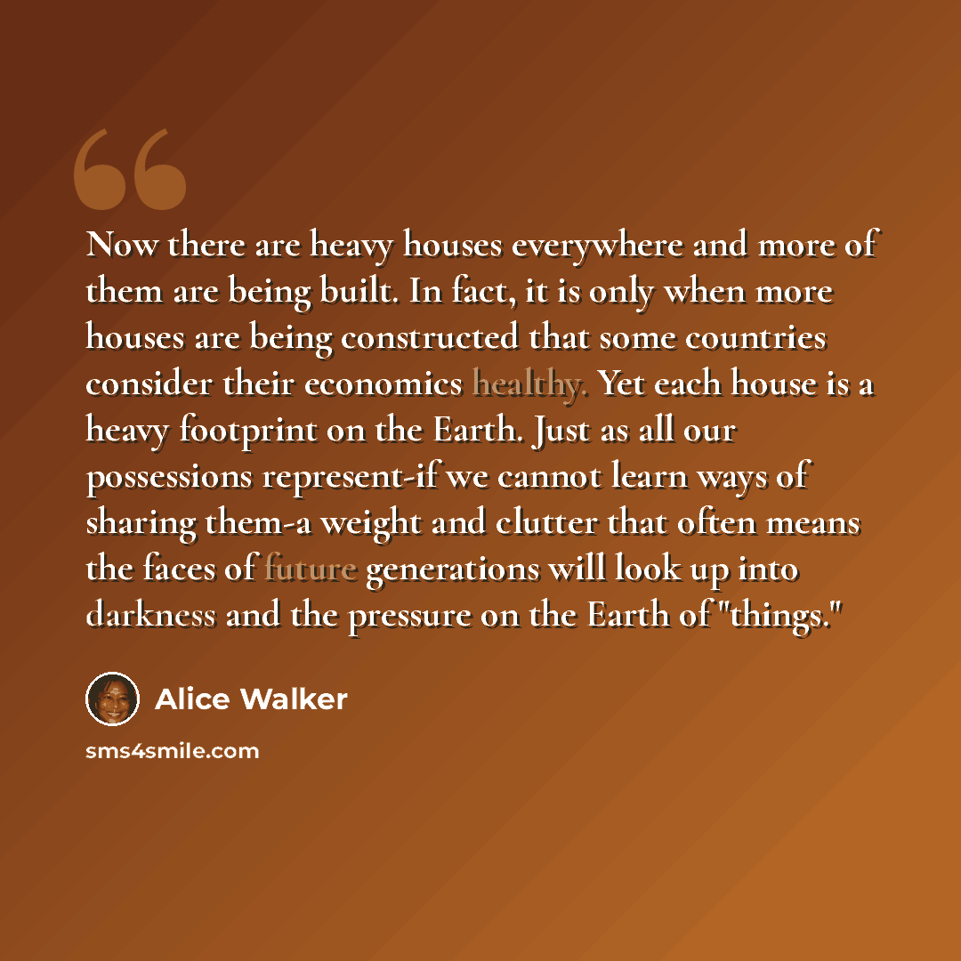 “Now there are heavy houses everywhere and more of them are being built. In fact, it is only when more houses are being constructed that some countries consider their economics healthy. Yet each house is a heavy footprint on the Earth. Just as all our possessions represent-if we cannot learn ways…” quote by Alice Walker