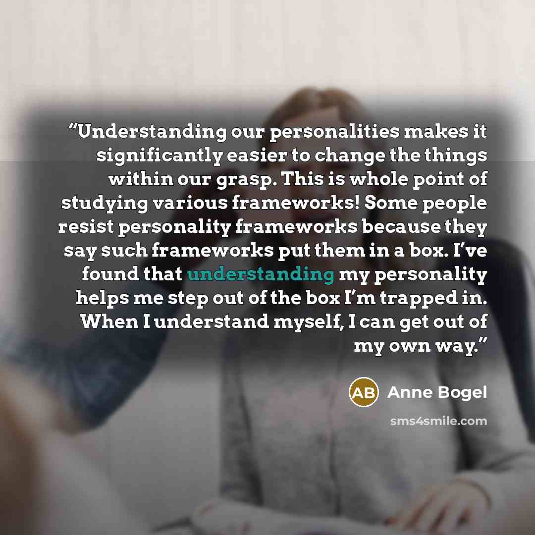 “Understanding our personalities makes it significantly easier to change the things within our grasp. This is whole point of studying various frameworks! Some people resist personality frameworks because they say such frameworks put them in a box. I’ve found that understanding my personality helps…” quote by Anne Bogel