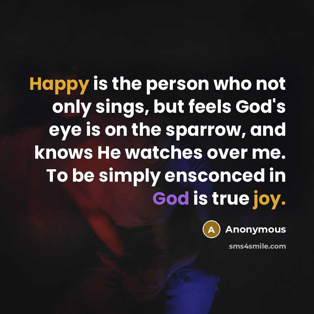 “Happy is the person who not only sings, but feels God's eye is on the sparrow, and knows He watches over me. To be simply ensconced in God is true joy.” quote by Anonymous