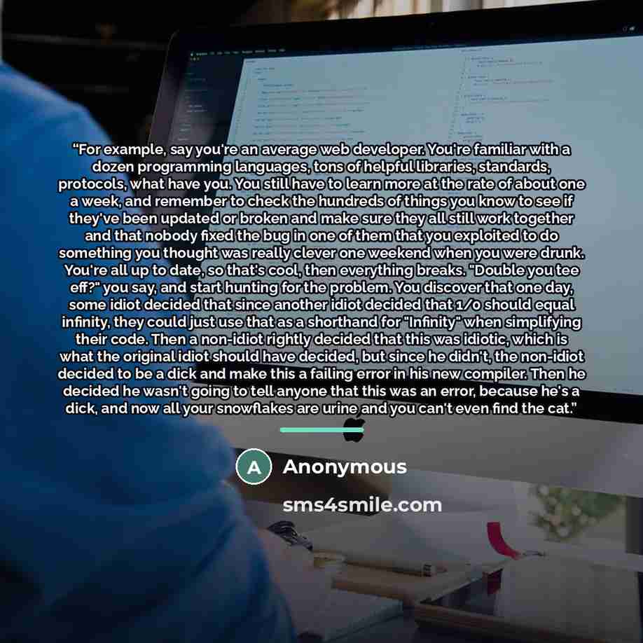 “For example, say you're an average web developer. You're familiar with a dozen programming languages, tons of helpful libraries, standards, protocols, what have you. You still have to learn more at the rate of about one a week, and remember to check the hundreds of things you know to see if…” quote by Anonymous