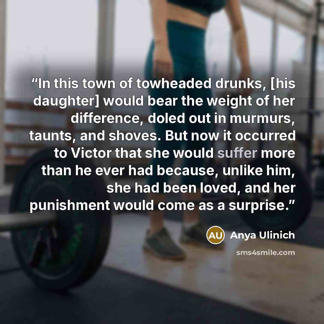 “In this town of towheaded drunks, [his daughter] would bear the weight of her difference, doled out in murmurs, taunts, and shoves. But now it occurred to Victor that she would suffer more than he ever had because, unlike him, she had been loved, and her punishment would come as a surprise.” quote by Anya Ulinich