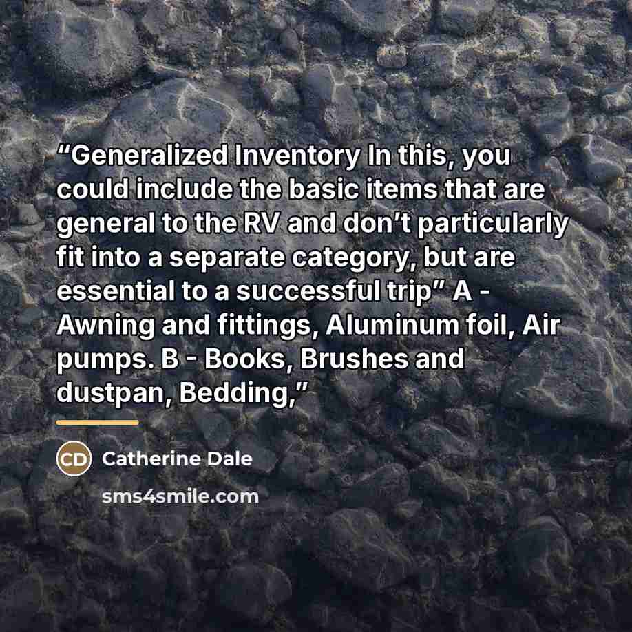 “Generalized Inventory In this, you could include the basic items that are general to the RV and don’t particularly fit into a separate category, but are essential to a successful trip” A - Awning and fittings, Aluminum foil, Air pumps. B - Books, Brushes and dustpan, Bedding,” quote by Catherine Dale
