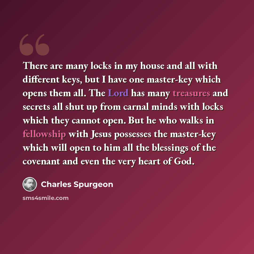 “There are many locks in my house and all with different keys, but I have one master-key which opens them all. The Lord has many treasures and secrets all shut up from carnal minds with locks which they cannot open. But he who walks in fellowship with Jesus possesses the master-key which will open…” quote by Charles Spurgeon