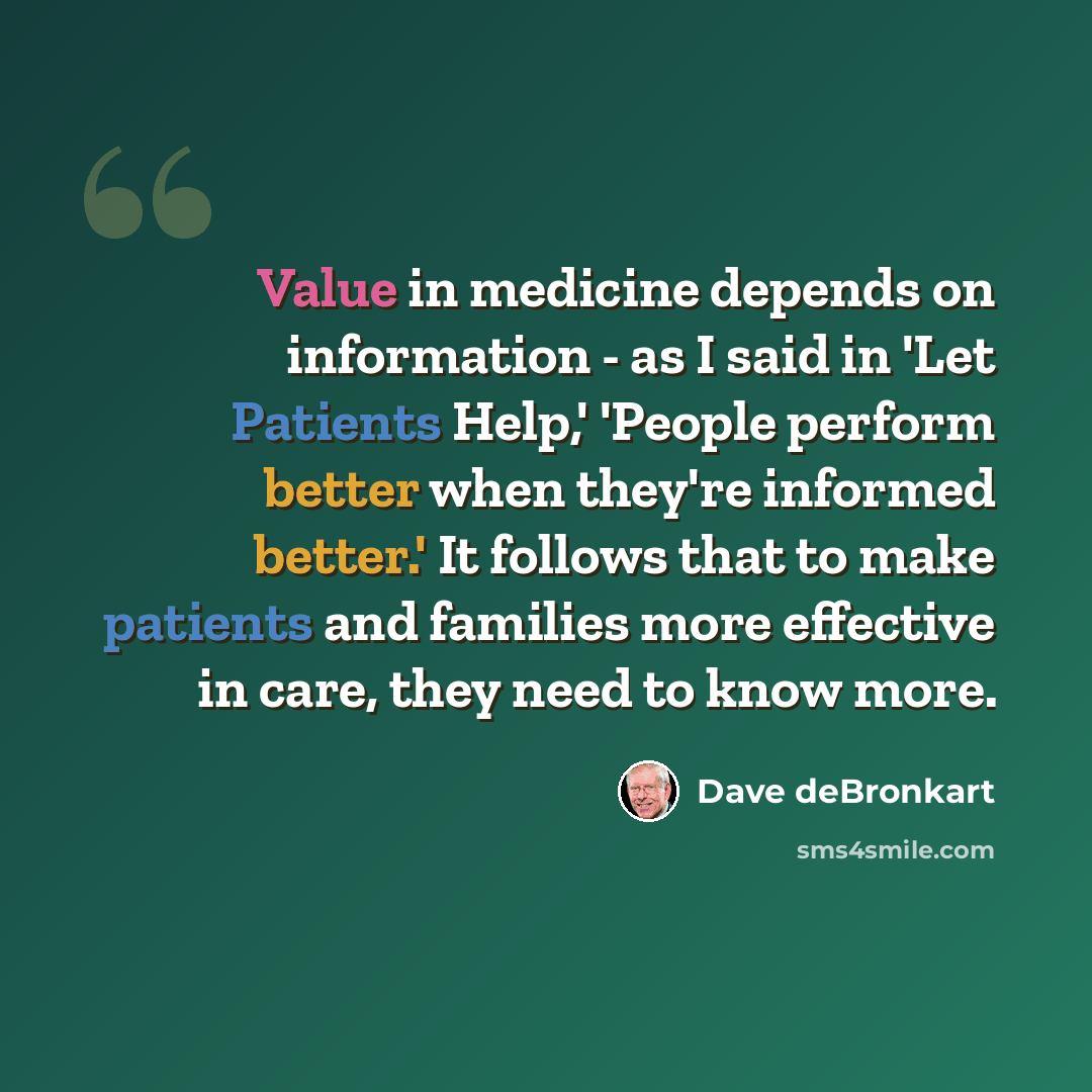 “Value in medicine depends on information - as I said in 'Let Patients Help,' 'People perform better when they're informed better.' It follows that to make patients and families more effective in care, they need to know more.” quote by Dave deBronkart