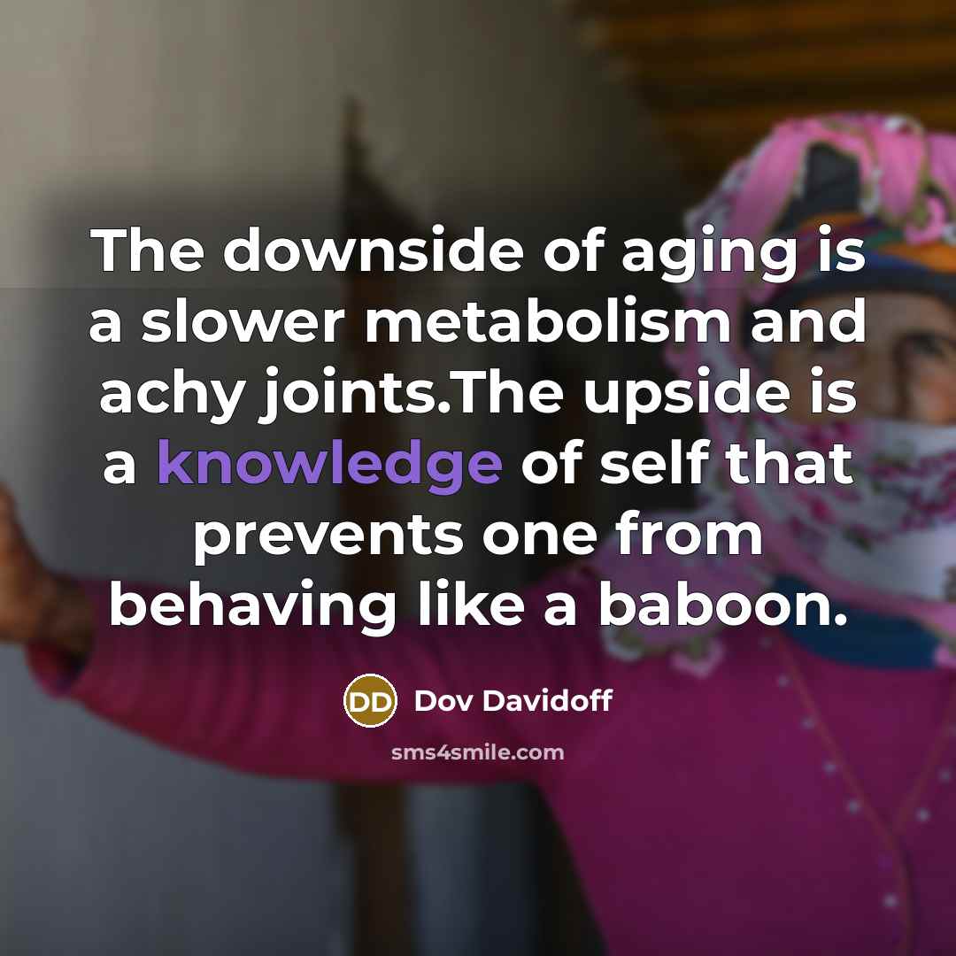 “The downside of aging is a slower metabolism and achy joints.The upside is a knowledge of self that prevents one from behaving like a baboon.” quote by Dov Davidoff