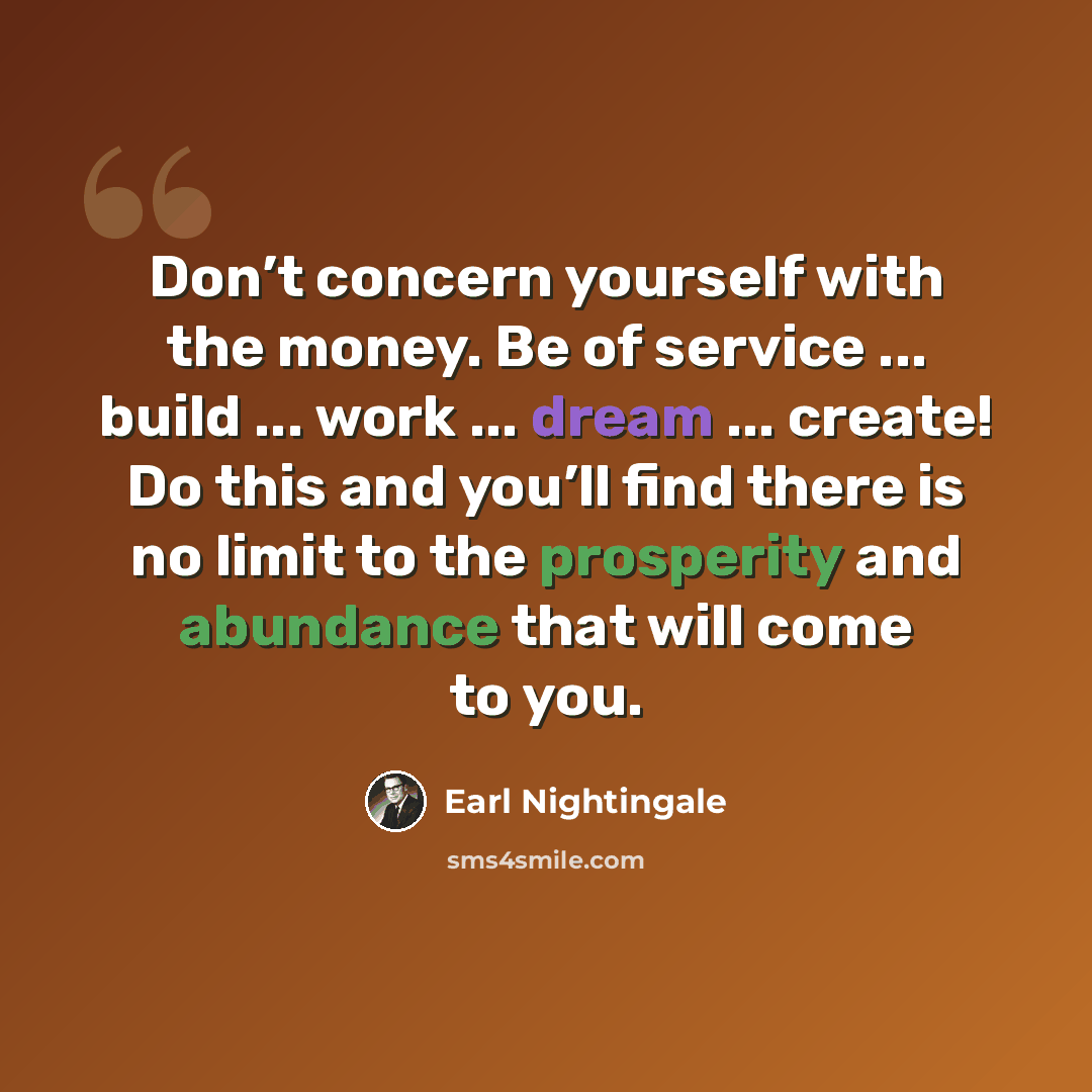 “Don’t concern yourself with the money. Be of service ... build ... work ... dream ... create! Do this and you’ll find there is no limit to the prosperity and abundance that will come to you.” quote by Earl Nightingale