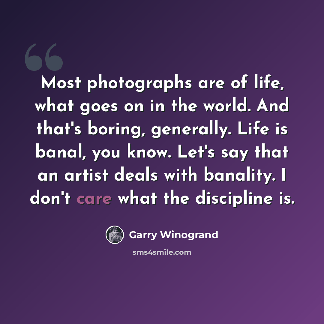 “Most photographs are of life, what goes on in the world. And that's boring, generally. Life is banal, you know. Let's say that an artist deals with banality. I don't care what the discipline is.” quote by Garry Winogrand