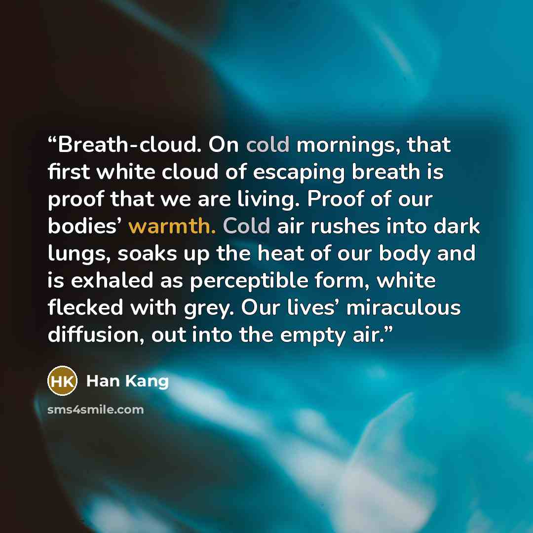 “Breath-cloud. On cold mornings, that first white cloud of escaping breath is proof that we are living. Proof of our bodies’ warmth. Cold air rushes into dark lungs, soaks up the heat of our body and is exhaled as perceptible form, white flecked with grey. Our lives’ miraculous diffusion, out into…” quote by Han Kang