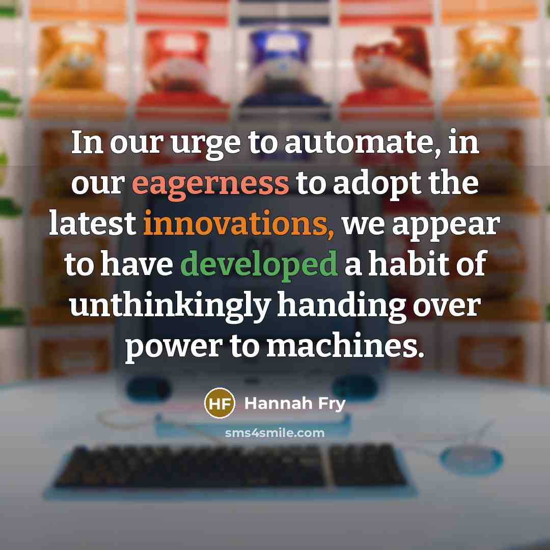 “In our urge to automate, in our eagerness to adopt the latest innovations, we appear to have developed a habit of unthinkingly handing over power to machines.” quote by Hannah Fry