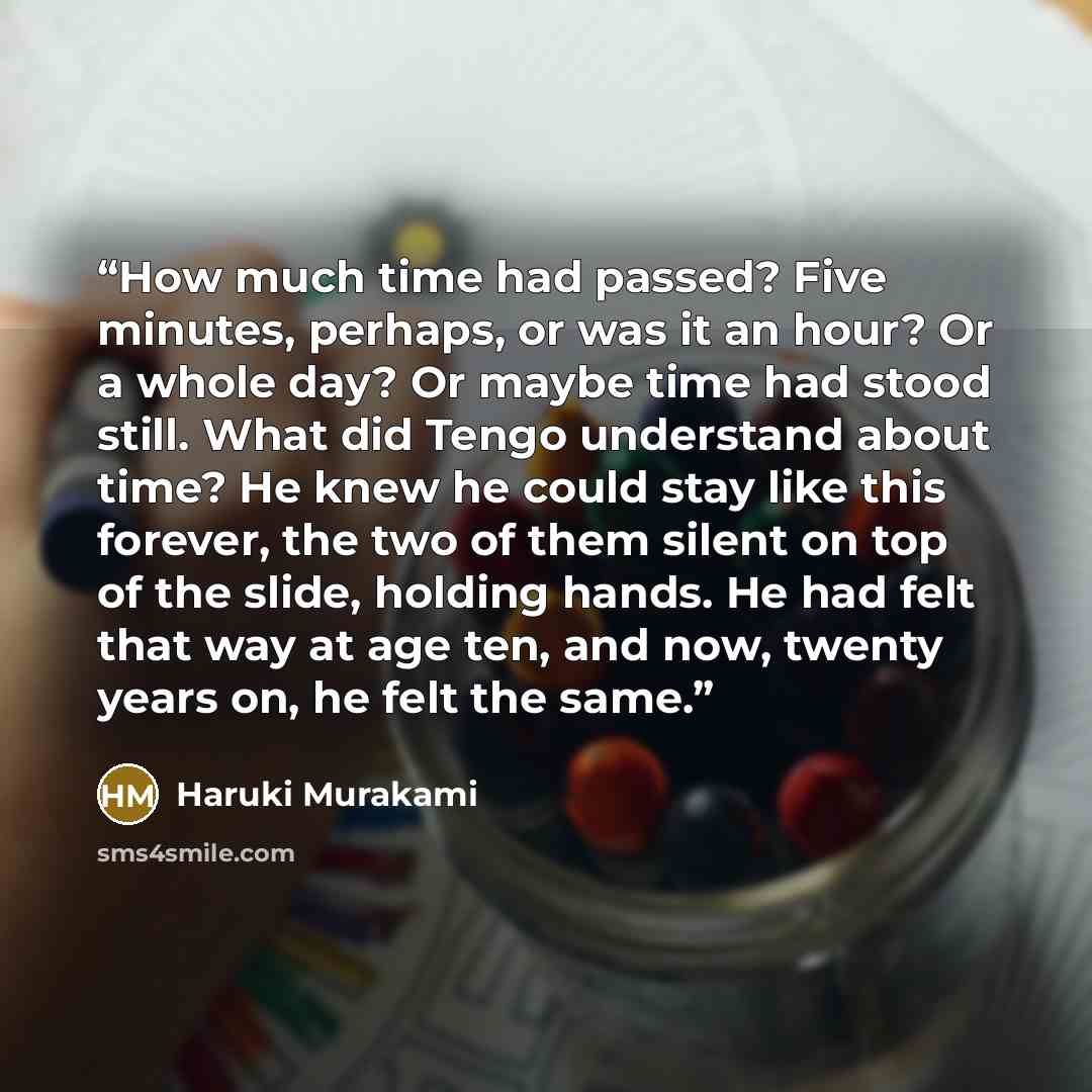 “How much time had passed? Five minutes, perhaps, or was it an hour? Or a whole day? Or maybe time had stood still. What did Tengo understand about time? He knew he could stay like this forever, the two of them silent on top of the slide, holding hands. He had felt that way at age ten, and now…” quote by Haruki Murakami